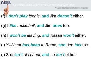 (f) I don’t play tennis, and Jim doesn’t either.
(g) I like racketball, and Jim does too.
(h) I won’t be leaving, and Nazan won’t either.
(i) Yi-When has been to Rome, and Jen has too.
(j) She isn’t at school, and he isn’t either.
8-4 USING AUXILIARY VERBS AFTER BUT AND AND
 