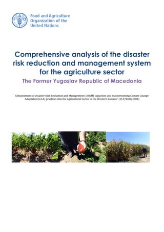 Comprehensive analysis of the disaster
risk reduction and management system
for the agriculture sector
The Former Yugoslav Republic of Macedonia
Enhancement of Disaster Risk Reduction and Management (DRRM) capacities and mainstreaming Climate Change
Adaptation (CCA) practices into the Agricultural Sector in the Western Balkans” (TCP/RER/3504)
 
