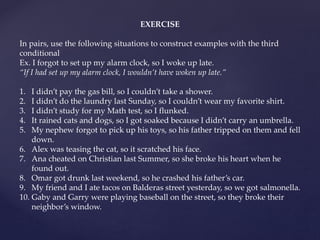 EXERCISE
In pairs, use the following situations to construct examples with the third
conditional
Ex. I forgot to set up my alarm clock, so I woke up late.
“If I had set up my alarm clock, I wouldn’t have woken up late.”
1. I didn’t pay the gas bill, so I couldn’t take a shower.
2. I didn’t do the laundry last Sunday, so I couldn’t wear my favorite shirt.
3. I didn’t study for my Math test, so I flunked.
4. It rained cats and dogs, so I got soaked because I didn’t carry an umbrella.
5. My nephew forgot to pick up his toys, so his father tripped on them and fell
down.
6. Alex was teasing the cat, so it scratched his face.
7. Ana cheated on Christian last Summer, so she broke his heart when he
found out.
8. Omar got drunk last weekend, so he crashed his father’s car.
9. My friend and I ate tacos on Balderas street yesterday, so we got salmonella.
10. Gaby and Garry were playing baseball on the street, so they broke their
neighbor’s window.
 