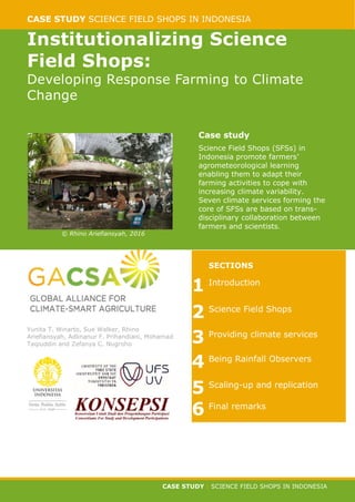CASE STUDY SCIENCE FIELD SHOPS IN INDONESIA
CASE STUDY | SCIENCE FIELD SHOPS IN INDONESIA
Institutionalizing Science
Field Shops:
Developing Response Farming to Climate
Change
© Rhino Ariefiansyah, 2016
Case study
Science Field Shops (SFSs) in
Indonesia promote farmers’
agrometeorological learning
enabling them to adapt their
farming activities to cope with
increasing climate variability.
Seven climate services forming the
core of SFSs are based on trans-
disciplinary collaboration between
farmers and scientists.
Yunita T. Winarto, Sue Walker, Rhino
Ariefiansyah, Adlinanur F. Prihandiani, Mohamad
Taqiuddin and Zefanya C. Nugroho
SECTIONS
1 Introduction
2 Science Field Shops
3 Providing climate services
4 Being Rainfall Observers
5 Scaling-up and replication
6 Final remarks
 
