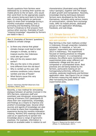 CASE STUDY CLIMATE-SMART AGRICULTURE
10 | CASE STUDY | SCIENCE FIELD SHOPS IN INDONESIA
Usually questions from farmers were
addressed by a) sending their queries via
mobile phone to the UI team, who would
then send them to the appropriate expert,
with answers being sent back to farmers
later; b) inviting experts on particular
topics to share their knowledge during a
monthly evaluation meeting; and c)
promoting and facilitating individual
farmer’s initiatives to find answers from
various other sources. Examples of such
“missing knowledge” requested by farmers
are listed in Box 2.
Recently, a new method for stimulating
dialogue between all parties involved in the
SFS (farmers, extension staff and
scientists) was introduced, encouraging the
training of trainers (ToT) participants to
share their own experiences, knowledge,
and findings as a means to improve one
another’s knowledge base. Several other
sources and agents of knowledge can also
be invited to share their knowledge and
experience during the monthly evaluation
meeting. Monthly SFS meetings should be
used as an opportunity to spread new
knowledge about a range of agronomic
practices. For example, information is
shared on available water in relation to soil
characteristics (illustrated using different
colour sponges), together with the stages
of plant growth and transpiration. Recently,
knowledge-sharing techniques between
farmers were developed by the farmers
themselves, including using various means
of communication, namely farm exchange
visits, SMS via mobile phones, dedicated
groups on the application WhatsApp,
Facebook, and web blogs.
3.7. Climate Service #7:
experimentation in farmers’ fields, a
win-win solution
Rice farming is the main methane emitter
in Indonesia, through anaerobic metabolic
processes. In response, a “win-win
solution” experiment was introduced in
2013 in Indramayu. The experiment
focused on testing practices to mitigate
methane emission. In a comparative
analysis, the effects were monitored using
experimental plots under different soil
treatments—tillage and the use of
composted or uncomposted straw. Best
practices are still being tested by the
farmers, particularly looking at soil
homogeneity/uniformity, different rice
varieties, pesticide treatments and fertilizer
application rates. See Figure 6 for an image
of farmers measuring the depth of roots
after harvesting the paddy in the
experimental plots.
Box 2: Examples of farmers’ questions
related to climate change
 Is there any chance that global
climate change could lead to total
changes in climate, so that a
tropical country like Indonesia
could also get snow?
 Why will the dry season start
earlier?
 Why are the rains in the present
time different from the old days?
 Why is rainfall up this year with
extreme conditions (very intense
rainfall) and lots of floods?
 What factors cause this very
intense rainfall?
Source: Indramayu Rainfall Observers Club
members, March, 2014
Figure 6. Measuring the depth of roots
(Photo: R. Ariefiansyah, 2017).
 