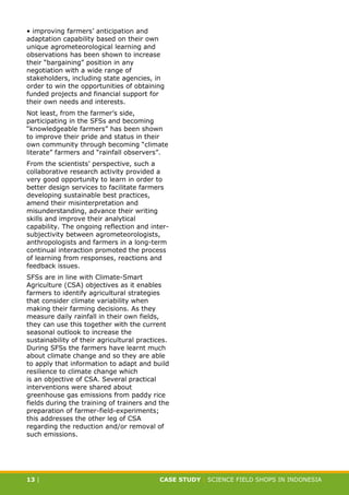 CASE STUDY CLIMATE-SMART AGRICULTURE
13 | CASE STUDY | SCIENCE FIELD SHOPS IN INDONESIA
• improving farmers’ anticipation and
adaptation capability based on their own
unique agrometeorological learning and
observations has been shown to increase
their “bargaining” position in any
negotiation with a wide range of
stakeholders, including state agencies, in
order to win the opportunities of obtaining
funded projects and financial support for
their own needs and interests.
Not least, from the farmer’s side,
participating in the SFSs and becoming
“knowledgeable farmers” has been shown
to improve their pride and status in their
own community through becoming “climate
literate” farmers and “rainfall observers”.
From the scientists’ perspective, such a
collaborative research activity provided a
very good opportunity to learn in order to
better design services to facilitate farmers
developing sustainable best practices,
amend their misinterpretation and
misunderstanding, advance their writing
skills and improve their analytical
capability. The ongoing reflection and inter-
subjectivity between agrometeorologists,
anthropologists and farmers in a long-term
continual interaction promoted the process
of learning from responses, reactions and
feedback issues.
SFSs are in line with Climate-Smart
Agriculture (CSA) objectives as it enables
farmers to identify agricultural strategies
that consider climate variability when
making their farming decisions. As they
measure daily rainfall in their own fields,
they can use this together with the current
seasonal outlook to increase the
sustainability of their agricultural practices.
During SFSs the farmers have learnt much
about climate change and so they are able
to apply that information to adapt and build
resilience to climate change which
is an objective of CSA. Several practical
interventions were shared about
greenhouse gas emissions from paddy rice
fields during the training of trainers and the
preparation of farmer-field-experiments;
this addresses the other leg of CSA
regarding the reduction and/or removal of
such emissions.
 