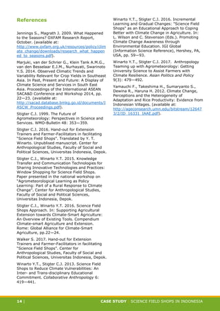 CASE STUDY CLIMATE-SMART AGRICULTURE
14 | CASE STUDY | SCIENCE FIELD SHOPS IN INDONESIA
References
Jennings S., Magrath J. 2009. What Happened
to the Seasons? OXFAM Research Report,
October. (available at:
http://www.oxfam.org.uk/resources/policy/clim
ate_change/downloads/research_what_happen
ed_to_seasons.pdf).
Marjuki, van der Schrier G., Klein Tank A.M.G.,
van den Besselaar E.J.M., Nurhayati, Swarinoto
Y.S. 2014. Observed Climatic Trends and
Variability Relevant for Crop Yields in Southeast
Asia. In Past, Present and Future: A Display of
Climate Science and Services in South East
Asia. Proceedings of the International ASEAN
SACA&D Conference and Workshop 2014, pp.
22—23. (available at:
http://sacad.database.bmkg.go.id/documents/I
ASCW_Proceedings.pdf).
Stigter C.J. 1999. The Future of
Agrometeorology: Perspectives in Science and
Services. WMO-Bulletin 48: 353—359.
Stigter C.J. 2016. Hand-out for Extension
Trainers and Farmer-Facilitators in facilitating
“Science Field Shops”. Translated by Y. T.
Winarto. Unpublised manuscript. Center for
Anthropological Studies, Faculty of Social and
Political Sciences, Universitas Indonesia, Depok.
Stigter C.J., Winarto Y.T. 2015. Knowledge
Transfer and Communication Technologies for
Sharing Innovative Technologies and Practices:
Window Shopping for Science Field Shops.
Paper presented in the national workshop on
“Agrometeorological Learning as Policy
Learning: Part of a Rural Response to Climate
Change”. Center for Anthropological Studies,
Faculty of Social and Political Sciences,
Universitas Indonesia, Depok.
Stigter C.J., Winarto Y.T. 2016. Science Field
Shops Approach. In: Supporting Agricultural
Extension towards Climate-Smart Agriculture:
An Overview of Existing Tools. Compendium
Climate-smart Agriculture and Extension.
Rome: Global Alliance for Climate-Smart
Agriculture, pp.22—24.
Walker S. 2017. Hand-out for Extension
Trainers and Farmer-Facilitators in facilitating
“Science Field Shops”. Center for
Anthropological Studies, Faculty of Social and
Political Sciences, Universitas Indonesia, Depok.
Winarto Y.T., Stigter C.J. 2013. Science Field
Shops to Reduce Climate Vulnerabilities: An
Inter- and Trans-disciplinary Educational
Commitment. Collaborative Anthropology 6:
419—441.
Winarto Y.T., Stigter C.J. 2016. Incremental
Learning and Gradual Changes: "Science Field
Shops" as an Educational Approach to Coping
Better with Climate Change in Agriculture. In:
L. Wilson and C. Stevenson (Eds.). Promoting
Climate Change Awareness through
Environmental Education. IGI Global
(Information Science Reference), Hershey, PA,
USA, pp. 59—93.
Winarto Y.T., Stigter C.J. 2017. Anthropology
Teaming up with Agrometeorology: Getting
University Science to Assist Farmers with
Climate Resilience. Asian Politics and Policy
9(3): 479—492.
Yamauchi F., Takeshima H., Sumaryanto S.,
Dewina R., Haruna H. 2012. Climate Change,
Perceptions and the Heterogeneity of
Adaptation and Rice Productivity: Evidence from
Indonesian Villages. (available at:
http://ageconsearch.umn.edu/bitstream/12647
3/2/ID_16331_IAAE.pdf).
 