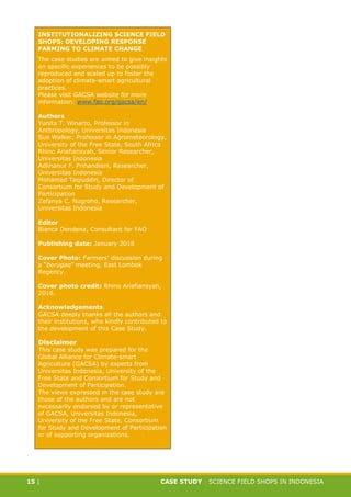 CASE STUDY CLIMATE-SMART AGRICULTURE
15 | CASE STUDY | SCIENCE FIELD SHOPS IN INDONESIA
INSTITUTIONALIZING SCIENCE FIELD
SHOPS: DEVELOPING RESPONSE
FARMING TO CLIMATE CHANGE
The case studies are aimed to give insights
on specific experiences to be possibly
reproduced and scaled up to foster the
adoption of climate-smart agricultural
practices.
Please visit GACSA website for more
information: www.fao.org/gacsa/en/
Authors
Yunita T. Winarto, Professor in
Anthropology, Universitas Indonesia
Sue Walker, Professor in Agrometeorology,
University of the Free State, South Africa
Rhino Ariefiansyah, Senior Researcher,
Universitas Indonesia
Adlinanur F. Prihandiani, Researcher,
Universitas Indonesia
Mohamad Taqiuddin, Director of
Consortium for Study and Development of
Participation
Zefanya C. Nugroho, Researcher,
Universitas Indonesia
Editor
Bianca Dendena, Consultant for FAO
Publishing date: January 2018
Cover Photo: Farmers’ discussion during
a “berugaq” meeting, East Lombok
Regency.
Cover photo credit: Rhino Ariefiansyah,
2016.
Acknowledgements
GACSA deeply thanks all the authors and
their institutions, who kindly contributed to
the development of this Case Study.
Disclaimer
This case study was prepared for the
Global Alliance for Climate-smart
Agriculture (GACSA) by experts from
Universitas Indonesia, University of the
Free State and Consortium for Study and
Development of Participation.
The views expressed in the case study are
those of the authors and are not
necessarily endorsed by or representative
of GACSA, Universitas Indonesia,
University of the Free State, Consortium
for Study and Development of Participation
or of supporting organizations.
 
