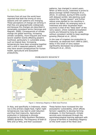 CASE STUDY CLIMATE-SMART AGRICULTURE
3 | CASE STUDY | SCIENCE FIELD SHOPS IN INDONESIA
1. Introduction
Farmers from all over the world have
reported that both the timing of rainy
seasons and rain patterns are changing.
These perceptions of change are striking in
that they are geographically widespread,
and because the changes are described in
remarkably consistent terms (Jennings and
Magrath, 2009). Consequences of climate
change are global warming, increasing
climate variability, more frequent and more
severe weather events affecting people’s
livelihood, particularly in vulnerable areas,
such as tropical Asia. Increasing
temperatures have been emerging together
with a shift in seasonal patterns, which
may have severe consequences for human
health, agricultural and ecosystem
productivity.
In Asia, and specifically in Indonesia, where
rice is the primary staple food, higher night
temperatures may lead to yield reduction
and thus food insecurity. Agricultural
production in Indonesia is strongly
influenced by El Niño-Southern Oscillation
(ENSO) dynamics. The frequency of both El
Niño and La Niña, and their succession
patterns, has changed in recent years.
When La Niña occurs, Indonesia is prone to
above average rainfall (Yamauchi et al.,
2012). In contrast, during El Niño events
with delayed rainfall, late planting could
extend the “hunger season” and further
reduce area planted to rice resulting in
annual rice deficit. An emerging issue in
Indonesia and other Southeast Asian
countries is that of the “false start” of the
rainy season, where isolated precipitation
events are followed by long dry spells
without consistent rainfall to keep seedlings
growing (Marjuki et al., 2014).
In the case of irrigated rice production in
Indonesia, as observed from 1999 to 2007,
delay in the onset of rainy season
significantly decreased rice production
(Yamauchi et al., 2012).
These factors have increased the rice
ecosystems’ vulnerability, which affects
farmers’ capability to develop farming
strategies. In this framework, climate
services were introduced through the
agrometeorological learning approach with
a group of farmers in Indramayu Regency
on the north coast of the West Java
Figure 1. Indramayu Regency in West Java Province.
 