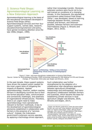 CASE STUDY CLIMATE-SMART AGRICULTURE
5 | CASE STUDY | SCIENCE FIELD SHOPS IN INDONESIA
2. Science Field Shops:
Agrometeorological Learning as
a New Extension Approach
Agrometeorological learning is the basis of
the educational commitment developed in
Science Field Shops (SFSs).
Agrometeorological services and their four
support systems, namely data, research,
education/training/extension and policy,
have gained increasing attention since the
late 1990s (Stigter, 1999).
In the past decade, these support systems
have driven the support action needed for
the most urgent issue of mitigating the
impacts of disasters. Applied
agrometeorology, however, seldom reaches
farmers in developing countries due to their
low formal education rates, communication
and connectivity challenges, and weakness
of organizational infrastructures. Therefore,
there is an urgent need to make
agrometeorology more operationally
relevant to farmers’ livelihoods. A key to
the development of agrometeorological
advisories established in collaboration with
farmers is the presence of a “services
culture”. Instead, the Indonesian
government’s extension service operates
by applying a technology-driven approach,
rather than knowledge transfer. Moreover,
extension workers were found not to be
well trained on conditions of a changing
climate. In this framework, the educational
commitment called Science Field Shops
(SFSs1
) was developed, based on learning
meetings between farmers, scientists,
scholars and farmers, and wherever
possible, between farmers and extension
intermediaries (Figure 3; Winarto and
Stigter, 2013, 2016).
Such collaboration was further
strengthened by the adoption of a
collaborative inter-disciplinary approach
between agricultural climatology,
meteorology and anthropology, and trans-
disciplinary collaboration between farmers
and scientists, which became the basis for
establishing climate services in local
agriculture (Stigter and Winarto, 2016;
Winarto and Stigter, 2017).
1
Stigter and Winarto preferred to name the arena where
farmers can come and “shop whatever information they
need” as “Science Field Shops” (SFSs, Warung Ilmiah
Lapangan, WIL) and not “Climate/Weather Field Shops”.
The latter has a limited scope for farmers’, as
“Climate/Weather Field Shops” only relates to climate
and/or weather issues. Science Field Shops has a wider
scope across the whole range of agricultural issues for
farmers’ queries, dialogues and problem solving.
Figure 3. Inter- and trans-disciplinary collaboration in Science Field Shops.
Source: Center for Anthropological Studies, FISIP Universitas Indonesia for FAO Webinar on FFS and Climate
Change, 3rd November 2016 (also see Stigter and Winarto, 2016)
 