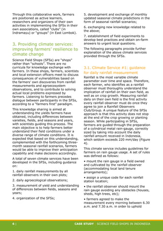 CASE STUDY CLIMATE-SMART AGRICULTURE
6 | CASE STUDY | SCIENCE FIELD SHOPS IN INDONESIA
Through this collaborative work, farmers
are positioned as active learners,
researchers and organizers of their own
activities in implementing the SFSs in their
own associations, called “clubs” (in
Indramayu) or “groups” (in East Lombok).
3. Providing climate services:
improving farmers’ resilience to
climate change
Science Field Shops (SFSs) are “shops”
rather than “schools”. There are no
curricula for knowledge exchange with
farmers. In these shops, farmers, scientists
and local extension officers meet to discuss
consequences of vulnerabilities based on
the farmers’ own discoveries from rainfall
measurements and agroecosystem
observations, and to contribute to solving
actual local problems expressed by
farmers. Listening to farmers precedes
dialogue between participants in the SFSs,
according to a “farmers first” paradigm.
This knowledge sharing is aimed at
understanding the yields farmers have
obtained, including differences between
varieties, fields, and seasons and years,
with scientists guiding this process. The
main objective is to help farmers better
understand their field conditions under a
diverse range of climate conditions. It is
expected that based on this understanding,
complemented with the forthcoming three-
month seasonal rainfall scenarios, farmers
would be able to improve their anticipation
capability and make decisions accordingly.
A total of seven climate services have been
developed in the SFSs, including guidance
on:
1. daily rainfall measurements by all
rainfall observers in their own plots;
2. daily agroecological observations;
3. measurement of yield and understanding
of differences between fields, seasons and
years;
4. organization of the SFSs;
5. development and exchange of monthly
updated seasonal climate predictions in the
form of seasonal rainfall scenarios;
6. exchanging new knowledge related to
the above;
7. establishment of field experiments to
develop best practices and obtain on-farm
answers to urgent local questions.
The following paragraphs provide further
explanation of the above climate services
provided through the SFSs.
3.1. Climate Service #1: guidance
for daily rainfall measurement
Rainfall is the most variable climate
parameter over time and space. Therefore,
each farmer, who identifies as a rainfall
observer must thoroughly understand the
implication of rainfall on their own field, as
well as on crop growth. Measuring rainfall
daily on their own field is the first activity
every rainfall observer must do once they
agree to join a Rainfall Observers
Club/Group. A unique feature of the SFSs
approach is that this activity does not stop
at the end of the crop growing or planting
season. While participating in SFSs,
farmers are guided through the preparation
of a cylindrical metal rain-gauge, correctly
sized by taking into account the daily
rainfall amount received in Indonesia,
which seldom exceeds 220 mm/day (Figure
4).
This climate service includes guidelines for
farmers on rain gauge usage. A set of rules
was defined as follows:
• mount the rain gauge in a field owned
and cultivated by the rainfall observer
(accommodating local land tenure
arrangements);
• assign a unique code for each rainfall
station location;
• the rainfall observer should mount the
rain gauge avoiding any obstacles (houses,
sheds, high trees, etc);
• farmers agreed to make the
measurement every morning between 6.30
a.m. and 7.30 a.m. in order to uphold
 