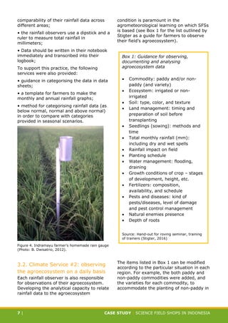 CASE STUDY CLIMATE-SMART AGRICULTURE
7 | CASE STUDY | SCIENCE FIELD SHOPS IN INDONESIA
comparability of their rainfall data across
different areas;
• the rainfall observers use a dipstick and a
ruler to measure total rainfall in
millimeters;
• Data should be written in their notebook
immediately and transcribed into their
logbook;
To support this practice, the following
services were also provided:
• guidance in categorising the data in data
sheets;
• a template for farmers to make the
monthly and annual rainfall graphs;
• method for categorising rainfall data (as
below normal, normal and above normal)
in order to compare with categories
provided in seasonal scenarios.
Figure 4. Indramayu farmer’s homemade rain gauge
(Photo: B. Dwisatrio, 2012).
3.2. Climate Service #2: observing
the agroecosystem on a daily basis
Each rainfall observer is also responsible
for observations of their agroecosystem.
Developing the analytical capacity to relate
rainfall data to the agroecosystem
condition is paramount in the
agrometeorological learning on which SFSs
is based (see Box 1 for the list outlined by
Stigter as a guide for farmers to observe
their field’s agroecosystem).
The items listed in Box 1 can be modified
according to the particular situation in each
region. For example, the both paddy and
non-paddy commodities were added, and
the varieties for each commodity, to
accommodate the planting of non-paddy in
Box 1: Guidance for observing,
documenting and analysing
agroecosystem data
 Commodity: paddy and/or non-
paddy (and variety)
 Ecosystem: irrigated or non-
irrigated
 Soil: type, color, and texture
 Land management: timing and
preparation of soil before
transplanting
 Seedlings (sowing): methods and
time
 Total monthly rainfall (mm):
including dry and wet spells
 Rainfall impact on field
 Planting schedule
 Water management: flooding,
draining
 Growth conditions of crop – stages
of development, height, etc.
 Fertilizers: composition,
availability, and schedule
 Pests and diseases: kind of
pests/diseases, level of damage
and pest control management
 Natural enemies presence
 Depth of roots
Source: Hand-out for roving seminar, training
of trainers (Stigter, 2016)
 