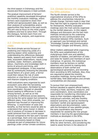 CASE STUDY CLIMATE-SMART AGRICULTURE
8 | CASE STUDY | SCIENCE FIELD SHOPS IN INDONESIA
the third season in Indramayu and the
second and third seasons in East Lombok.
The gradual improvement of farmers’
analytical capability developed throughout
the monthly evaluation meetings, where
farmers were expected to share their
rainfall and agroecosystem data, as well as
their analysis of vulnerabilities and/or
opportunities they faced in the past month.
The aim was to focus on the most urgent
problems and how to solve them. Through
this dialogue, farmers learn from one
another’s data, analysis, and experience.
3.3. Climate Service #3: evaluating
yields
The third climate service focuses on
predicting and measuring yields of a
planting season while explaining and
understanding the differences (between
fields, seasons and years) from rainfall
data, ecosystem observations, inputs (crop
varieties, water, fertilizers, pesticides,
labour, machinery and knowledge) both in
terms of amount and timing, and
management strategies. It was expected
that by contextually analysing the plausible
causal factors of a given yield, a farmer
could then reduce the risk of yield
reduction or crop failure in future seasons,
and improve cropping conditions.
Yield evaluations were organized by each
ecosystem zone after the harvesting
period. The discussion, facilitated by each
zone coordinator, focused on plausible
factors leading to differences in yield
among farmers, as well as on the
similarities or differences across seasons,
and during the same season but comparing
different years. From 2016 onwards, our
attention was focused on improving the
following: 1) examination of costs and
benefits, so that farmers would be able to
understand their gross margin in detail;
and 2) analysis of increase or decrease in
yields achieved from the current season
harvest compared to the last year’s harvest
as a percentage. Each zone was assisted in
drawing conclusions based on these
analyses as part of preparation for future
plantings under similar climate conditions.
3.4. Climate Service #4: organizing
the SFSs activities
The fourth climate service is the
organizational structure of the SFSs to
address the uncertainties induced by
climate change. Farmers made it clear that
they had the right to organize the activities
for themselves. Monthly evaluation
meetings were the main activity organized
by the rainfall observers. In this regard,
dialogue and discussion are the two main
methods introduced as the underlying
premises for any communication and
interaction between SFSs members. Such
an approach was formalized and named
“Knowledge Transfer and Communication
Technology” (Stigter and Winarto, 2015).
Other matters addressed while organizing
the SFSs were establishment of the
clubs/groups (both core and satellite),
selection of leaders, and definition of roles
and tasks for leaders and members of each
club/group. In general, the club/group
members must be farmers or rainfall
observers who commit to making daily
observations of both rainfall and
agroecological parameters, and recording
them according to SFS methods. Also, they
are required to attend the monthly
evaluation meetings, during which the
rainfall data, field observations and climate
vulnerabilities are discussed.
To pursue their own empowerment,
farmers decided to appoint official leaders,
including a head, secretary, treasurer, and
zone coordinators. Zone coordinators are
responsible for transferring information and
news to their members regarding the
club/group’s activities, and also monthly
seasonal scenarios, as well as monitoring
members’ rainfall and agroecosystem
observations and documentation. Later,
with the formation of new satellite groups,
the zone coordinators also became
responsible for assisting the new groups
members in learning the agrometeorology
methods as developed in the SFSs.
With the aim of increasing access to the
SFSs for other farmers, and considering the
need to assist farmers in the absence of
 