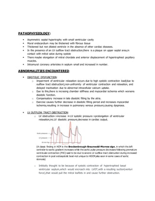 PATHOPHYSIOLOGY:
 Asymmetric septal hypertrophy with small ventricular cavity
 Mural endocardium may be thickened with fibrous tissue
 Thickened but non dilated ventricle in the absence of other cardiac diseases.
 In the presence of an LV outflow tract obstruction,there is a plaque on upper septal area,in
contact with mitral valve during systole
 There maybe elongation of mitral chordate and anterior displacement of hypertrophied papillary
muscles.
 Intramural coronary arterioles in septum small and increased in number.
ABNORMALITIES ENCOUNTERED:
 DIASTOLIC DYSFUNCTION:
o Impairment of ventricular relaxation occurs due to high systolic contraction load(due to
outflow tract obstruction),non-unifromity of ventricular contraction and relaxation, and
delayed inactivation due to abnormal intracellular calcium uptake.
o Due to this,there is incrasing chamber stiffness and myocardial ischemia which worsens
diastolic function.
o Compensatory increase in late diastolic filling by the atria.
o Exercise causes further decrease in diastolic filling period and increases myocardial
ischemia,resulting in increase in pulmonary venous pressure,causing dyspnoea.
 LV OUTFLOW TRACT OBSTRUCTION:
o LV obstruction->increase in LV systolic pressure->prolongation of ventricular
relaxation,inc.LV diastolic pressure,decrease in cardiac output.
(A classic finding in HCM is the Brockenbrough-Braunwald-Morrow sign, in which the left
ventricle-to-aortic gradient increases while the aortic pulse pressure decreases following premature
ventricular contraction (PVC)-said to be due to severe LV outflow tract obstruction during increased
contraction in post extrasystolic beat-not unique to HOCM,also seen in some cases of aortic
stenosis)
o Inititially thought to be because of systolic contraction of hypertrophied basal
ventricular septum,which would encroach into LVOT,with a resulting suction(venturi
force),that would pull the mitral leaflets in and cause further obstruction.
 