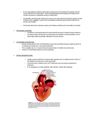 o In the vast majority of patients,obstruction is produced in the proximal LV by systolic anterior
motion (SAM) of the mitral valve in which elongated leaflets bend sharply at 90 degrees and
contact the septum in midsystole owing to a drag effect.
o Occasionally, intraventricular obstruction may occur at mid-cavity level caused by systolic contact
of septum with a papillary muscle that is anomalously positioned and may insert directly into
anterior mitral leaflet.
o Ventricular obstruction is dynamic,varying with loading conditions and contractility of ventricle.
 MYOCARDIAL ISCHEMIA:
o Unrelated to atherosclerosis,and is predominantly because of supply-demand mismatch.
o Increased oxygen demand due to hypertrophy but impaired coronary bloodflow due to
abnormally small and partially obliterated coronary arteries.
o
 AUTONOMIC DYSFUNCTION:
o During exercise,around 25% of HOCM patients show abnormal blood pressure response either by
an inadequate systolic rise or decreased systolic BP.
o This is possibly due to a n exercise induced augmentation of outflow tract obstruction.
o Presence of this finding indicates a poorer prognosis.
 MITRAL REGURGITATION:
o Usually caused by distortion of mitral valve apparatus due to systolic anterior motion of
the leaflets occurring due to LVOT obstruction.
o Commonly seen in patients with LVOT obstruction and can produce symptoms of
dyspnoea.
o It is necessary to screen patients with intrinsic mitral valve disease.
 