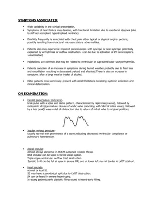 SYMPTOMS ASSOCIATED:
 Wide variability in the clinical presentation.
 Symptoms of heart failure may develop, with functional limitation due to exertional dyspnea (due
to stiff non compliant hypertrophied ventricle).
 Disability frequently is associated with chest pain either typical or atypical angina pectoris,
possibly resulting from structural microvasculature abnormalities.
 Patients also may experience impaired consciousness with syncope or near-syncope potentially
explained by arrhythmias or outflow obstruction. (can be due to activation of LV baroreceptors-
>vasodilation)
 Palpitations are common and may be related to ventricular or supraventricular tachyarrhythmias.
 Patients complain of an increase in symptoms during humid weather,probably due to fluid loss
and vasodilation resulting in decreased preload and afterload.There is also an increase in
symptoms after a large meal or intake of alcohol.
 Older patients more commonly present with atrial fibrillations heralding systemic embolism and
clinical deterioration.
ON EXAMINATION:
 Carotid pulse(pulsus bisferiens)-
brisk pulse with a spike and dome pattern, characterized by rapid rise(p wave), followed by
midsystolic drop(premature closure of aortic valve coinciding with SAM of mitral valve), followed
by a late peak(t wave-relief of obstruction due to return of mitral valve to original position).
 Jugular venous pressure-
Usually normal with prominence of a wave,indicating decreased ventricular compliance or
pulmonary hypertension.
 Apical impulse-
Almost always abnormal in HOCM-sustained systolic thrust.
Bifid impulse can be seen in forced atrial systole.
Triple ripple-ventricular outflow tract obstruction.
Systolic thrill can be felt at apex in severe MR, and at lower left sternal border in LVOT obstruct.
 Heart sounds-
normal or loud S1.
S2 may have a paradoxical split due to LVOT obstruction.
S4 can be heard in severe hypertrophy.
In young patients,early diastolic filling sound is heard-early filling.
 