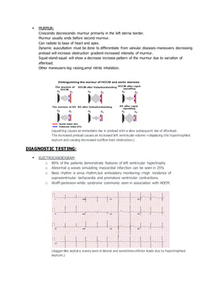  MURMUR-
Crescendo decrescendo murmur primarily in the left sterna border.
Murmur usually ends before second murmur.
Can radiate to base of heart and apex.
Dynamic auscultation must be done to differentiate from valvular diseases-maneuvers decreasing
preload will increase obstruction gradient-increased intensity of murmur.
Squat-stand-squat will show a decrease increase pattern of the murmur due to variation of
afterload.
Other maneuvers-leg raising,amyl nitrite inhalation.
(squatting causes an immediate rise in preload with a slow subsequent rise of afterload.
The increased preload causes an increased left ventricular volume->displacing the hypertrophied
septum and causing decreased outflow tract obstruction.)
DIAGNOSTIC TESTING:
 ELECTROCARDIOGRAM:
o 80% of the patients demonstrate features of left ventricular hypertrophy
o Abnormal q waves simulating myocardial infarction can be seen in 25%
o Basic rhythm is sinus rhythm,but ambulatory monitoring->high incidence of
supraventricular tachycardia and premature ventricular contractions.
o Wolff-parkinson-white syndrome commonly seen in association with HOCM.
(dagger-like septal q waves seen in lateral and sometimes inferior leads due to hypertrophied
septum.)
 