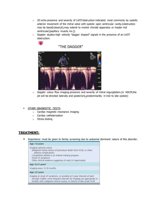 o 2D echo-presence and severity of LVOTobstruction-indicated most commonly by systolic
anterior movement of the mitral valve with systolic open ventricular cavity.(obstruction
may be basal[classical],may extend to involve chordal apparatus or maybe mid
ventricular[papillary muscle inv.]).
o Doppler studies-high velocity “dagger shaped” signals in the presence of an LVOT
obstruction.
o Doppler colour flow imaging-presence and severity of mitral regurgitation.(in HOCM,the
jet will be directed laterally and posteriorly,predominantly in mid to late systole)
 OTHER DIAGNOSTIC TESTS:
o Cardiac magnetic resonance imaging
o Cardiac catheterization
o Stress testing
TREATMENT:
 Importance must be given to family screening due to autosmal dominant nature of this disorder.
 