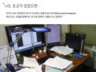 나도 조교가 있었으면…
11
우리가 하는 대부분의 데스크 리서치는 일종의 문서 분석(Document Analysis).
대신 읽고, 요점을 말해주는 ‘조수’를 공짜로 고용할 수는 없겠지?
 