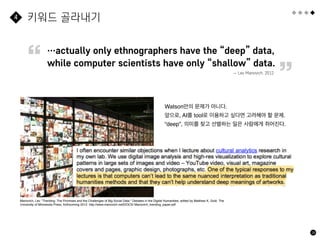 28
키워드 골라내기
4
Watson만의 문제가 아니다.
앞으로, AI를 tool로 이용하고 싶다면 고려해야 할 문제.
“deep”, 의미를 찾고 선별하는 일은 사람에게 쥐어진다.
Manovich, Lev. "Trending: The Promises and the Challenges of Big Social Data." Debates in the Digital Humanities, edited by Matthew K. Gold. The
University of Minnesota Press, forthcoming 2012. http://www.manovich.net/DOCS/ Manovich_trending_paper.pdf
…actually only ethnographers have the “deep” data,  
while computer scientists have only “shallow” data.
— Lev Manovich, 2012
“
”
 