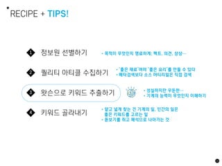 정보원 선별하기
1
퀄리티 아티클 수집하기
2
왓슨으로 키워드 추출하기
3
키워드 골라내기
4
RECIPE + TIPS!
•목적이 무엇인지 명료하게; 팩트, 의견, 상상…
•얕고 넓게 찾는 건 기계의 일, 인간의 일은
좋은 키워드를 고르는 일
•돋보기를 쥐고 해석으로 나아가는 것
34
•성실하지만 우둔한…
•기계의 능력이 무엇인지 이해하기
•‘좋은 재료’여야 ‘좋은 요리’를 만들 수 있다
•메타검색보다 소스 머티리얼은 직접 검색
 