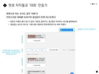 56
챗봇으로 하는 조사도 결국 ‘대화’다
자연스러운 대화를 되새기며 끊임없이 반복 테스트한다
챗봇 저작툴로 ‘대화’ 만들기
2
• 장문의 카톡은 왠지 센스가 없다: 적당히 끊어주고, 중간중간 쉬어주는 센스를 발휘해보자
• 끊임없는 실시간 테스트: 시퀀스를 나중에 한 번에 확인하기는 매우 어렵다
한 번에 장문으로 묻기보다
조금씩 끊어서 인터액션하며
반응을 살펴본다
끊임없는 테스트가 필요하다
 