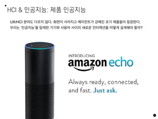 HCI & 인공지능: 제품 인공지능
6
UX/HCI 분야도 다르지 않다. 화면이 사라지고 에이전트가 강해진 초기 제품들이 등장한다.
우리는 ‘인공지능’을 탑재한 기기와 사용자 사이의 새로운 인터랙션을 어떻게 설계해야 할까?
 