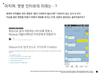 마치며: 챗봇 인터뷰의 미래는…?
65
현재의 저작툴로 만든 챗봇은 “많이 기대하지 않는다면” 가성비가 있는 조사 도구다
지능을 빌린 챗봇을 만들기 위해서 재료를 모으는 단계, 당분간 쓸모있는 솔루션일지도?
https://developer.ibm.com/kr/cloud/bluemix/2016/11/09/chatbot_reference_watson_blx/?cm_mmc=PSocial_Facebook-_-IBM+Cloud_Bluemix+Program-_-KR_KR-_-
PSocial+FB+For+Bluemix+Chatbot&cm_mmca1=000005CN&cm_mmca2=10000964
 