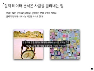 질적 데이터 분석은 사금을 골라내는 일
67
우리는 많은 양에 압도당하고, 반복적인 분류 작업에 지치고,
심지어 결과에 대해서는 의심당하기도 한다
망망대해 같은 인터뷰 데이터 속에서 분석을 해내는 것은
사금을 골라내는 작업 만큼이나 지난한 과정이다
 