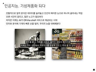 인공지능, 기성제품화 되다
68
전통적으로 질적 분석은 데이터를 늘어놓고 인간의 예리한 눈으로 하나씩 골라내는 작업
오랜 시간이 걸리고, 많은 노고가 필요하다
하지만 이제는 AI가 Off-the-shelf 서비스로 제공되는 시대
인터뷰 분석에 기계의 빠른 손을 빌려, 우리의 눈을 대체해본다
원두를 볶고, 커피를 고르고, 끓이는 과정의 패키지화
이제는 마트 선반에서 커피믹스를 손쉽게 고르고 꺼내 쓸 수 있다
 