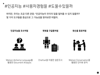 #인공지능 #사용자경험을 #도울수있을까
하지만, 우리는 조금 다른 관점: “인공지능이 우리의 일을 덜어줄 수 있지 않을까?
몇 가지 도구들을 중심으로 그 가능성을 찾아보면 어떨까.
8
인공지능을 조수처럼 챗봇을 구글폼처럼
Watson Alchemy Language를
활용한 Document Analysis
Chatfuel을 이용한 설문조사
왓슨을 동료처럼
Watson Conversation을
활용한 인터뷰 분석
 