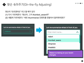 80
왓슨 솎아주기(On-the-fly Adjusting)
4
왓슨이 “모르겠어요” 라고 할 때가 있다
(1) 다시 가르쳐준다: “왓슨아, 그거 #context_aware야”
(2) 새롭게 가르쳐준다: “새로 #summarize 인텐트를 만들어서 알려줘야겠다”
 