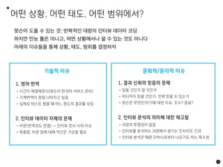 어떤 상황, 어떤 태도, 어떤 범위에서?
85
왓슨이 도울 수 있는 것: 반복적인 대량의 인터뷰 데이터 코딩
하지만 만능 툴은 아니고, 어떤 상황에서나 쓸 수 있는 것도 아니다
아래의 이슈들을 통해 상황, 태도, 범위를 결정하자
유용함
1. 영어 번역
•시간이 해결해준다(왓슨이 한국어 서비스 준비)
•기계번역이 점점 나아지고 있음
•실제로 테스트 했을 때 어느 정도의 결과를 보임
2. 인터뷰 데이터 자체의 문제
•비문(번역과도 연결) -> 인터뷰 전사 시의 이슈
•맞춤법, 비문 등에 대해 약간은 가공할 필요
기술적 이슈 문화적/윤리적 이슈
1. 결과 신뢰의 믿음의 문제
•믿을 것인가 말 것인가
•어디까지 믿을 것인가, 언제 믿을 수 있는가
•왓슨은 무엇인가(?)에 대한 이슈: 조수? 동료?
2. 인터뷰 분석의 의미에 대한 재고찰
•과정의 투명성이 없음
•인터뷰를 분석하는 과정에서 생기는 인사이트 간과
•인터뷰 분석은 때론 단하나로부터 나오기도 하는 특수성
 