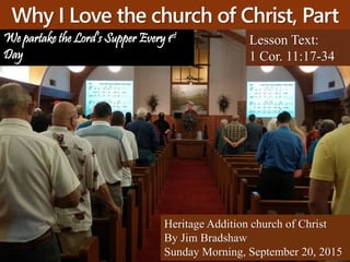 Why I Love the church of Christ, Part
4 Lesson Text:
1 Cor. 11:17-34
Heritage Addition church of Christ
By Jim Bradshaw
Sunday Morning, September 20, 2015
We partake the Lord’s Supper Every 1st
Day
 
