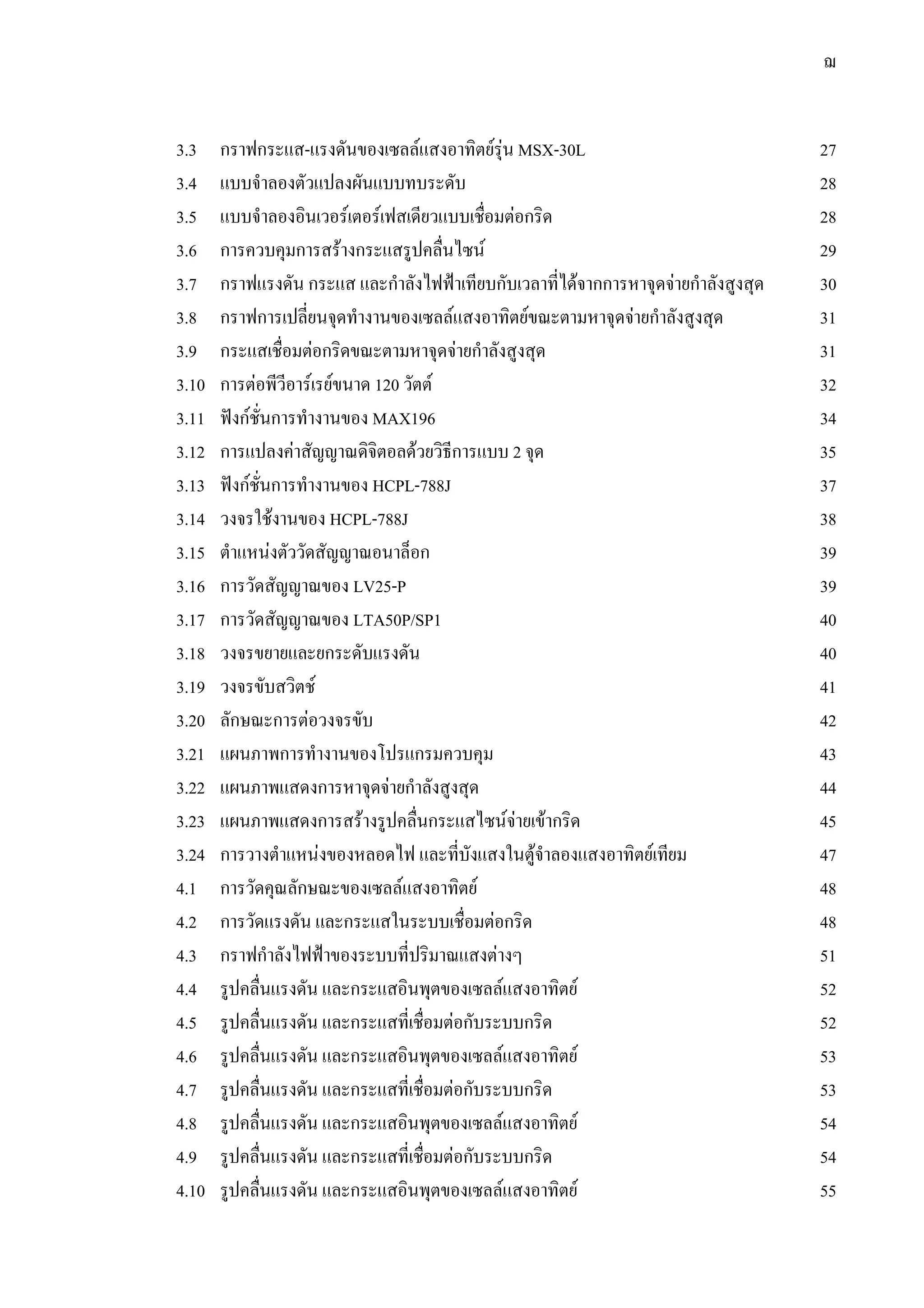 ฌ
3.3 กราฟกระแส-แรงดันของเซลลแสงอาทิตยรุน MSX-30L 27
3.4 แบบจําลองตัวแปลงผันแบบทบระดับ 28
3.5 แบบจําลองอินเวอรเตอรเฟสเดียวแบบเชื่อมตอกริด 28
3.6 การควบคุมการสรางกระแสรูปคลื่นไซน 29
3.7 กราฟแรงดัน กระแส และกําลังไฟฟาเทียบกับเวลาที่ไดจากการหาจุดจายกําลังสูงสุด 30
3.8 กราฟการเปลี่ยนจุดทํางานของเซลลแสงอาทิตยขณะตามหาจุดจายกําลังสูงสุด 31
3.9 กระแสเชื่อมตอกริดขณะตามหาจุดจายกําลังสูงสุด 31
3.10 การตอพีวีอารเรยขนาด 120 วัตต 32
3.11 ฟงกชั่นการทํางานของ MAX196 34
3.12 การแปลงคาสัญญาณดิจิตอลดวยวิธีการแบบ 2 จุด 35
3.13 ฟงกชั่นการทํางานของ HCPL-788J 37
3.14 วงจรใชงานของ HCPL-788J 38
3.15 ตําแหนงตัววัดสัญญาณอนาล็อก 39
3.16 การวัดสัญญาณของ LV25-P 39
3.17 การวัดสัญญาณของ LTA50P/SP1 40
3.18 วงจรขยายและยกระดับแรงดัน 40
3.19 วงจรขับสวิตช 41
3.20 ลักษณะการตอวงจรขับ 42
3.21 แผนภาพการทํางานของโปรแกรมควบคุม 43
3.22 แผนภาพแสดงการหาจุดจายกําลังสูงสุด 44
3.23 แผนภาพแสดงการสรางรูปคลื่นกระแสไซนจายเขากริด 45
3.24 การวางตําแหนงของหลอดไฟ และที่บังแสงในตูจําลองแสงอาทิตยเทียม 47
4.1 การวัดคุณลักษณะของเซลลแสงอาทิตย 48
4.2 การวัดแรงดัน และกระแสในระบบเชื่อมตอกริด 48
4.3 กราฟกําลังไฟฟาของระบบที่ปริมาณแสงตางๆ 51
4.4 รูปคลื่นแรงดัน และกระแสอินพุตของเซลลแสงอาทิตย 52
4.5 รูปคลื่นแรงดัน และกระแสที่เชื่อมตอกับระบบกริด 52
4.6 รูปคลื่นแรงดัน และกระแสอินพุตของเซลลแสงอาทิตย 53
4.7 รูปคลื่นแรงดัน และกระแสที่เชื่อมตอกับระบบกริด 53
4.8 รูปคลื่นแรงดัน และกระแสอินพุตของเซลลแสงอาทิตย 54
4.9 รูปคลื่นแรงดัน และกระแสที่เชื่อมตอกับระบบกริด 54
4.10 รูปคลื่นแรงดัน และกระแสอินพุตของเซลลแสงอาทิตย 55
 