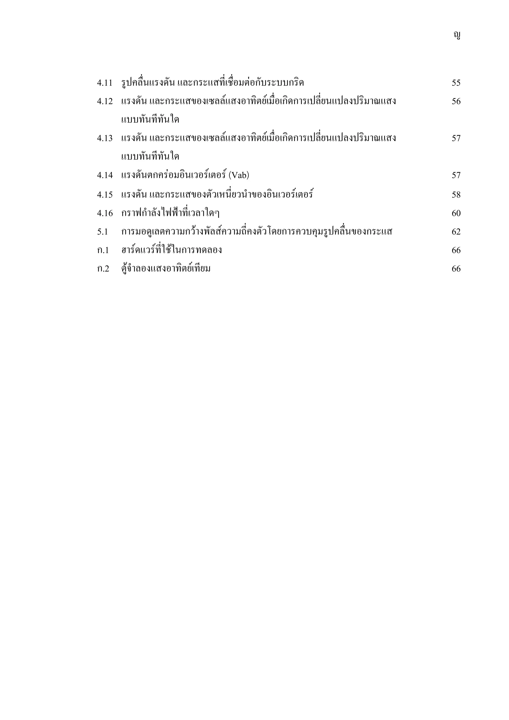 ญ
4.11 รูปคลื่นแรงดัน และกระแสที่เชื่อมตอกับระบบกริด 55
4.12 แรงดัน และกระแสของเซลลแสงอาทิตยเมื่อเกิดการเปลี่ยนแปลงปริมาณแสง 56
แบบทันทีทันใด
4.13 แรงดัน และกระแสของเซลลแสงอาทิตยเมื่อเกิดการเปลี่ยนแปลงปริมาณแสง 57
แบบทันทีทันใด
4.14 แรงดันตกครอมอินเวอรเตอร (Vab) 57
4.15 แรงดัน และกระแสของตัวเหนี่ยวนําของอินเวอรเตอร 58
4.16 กราฟกําลังไฟฟาที่เวลาใดๆ 60
5.1 การมอดูเลตความกวางพัลสความถี่คงตัวโดยการควบคุมรูปคลื่นของกระแส 62
ก.1 ฮารดแวรที่ใชในการทดลอง 66
ก.2 ตูจําลองแสงอาทิตยเทียม 66
 