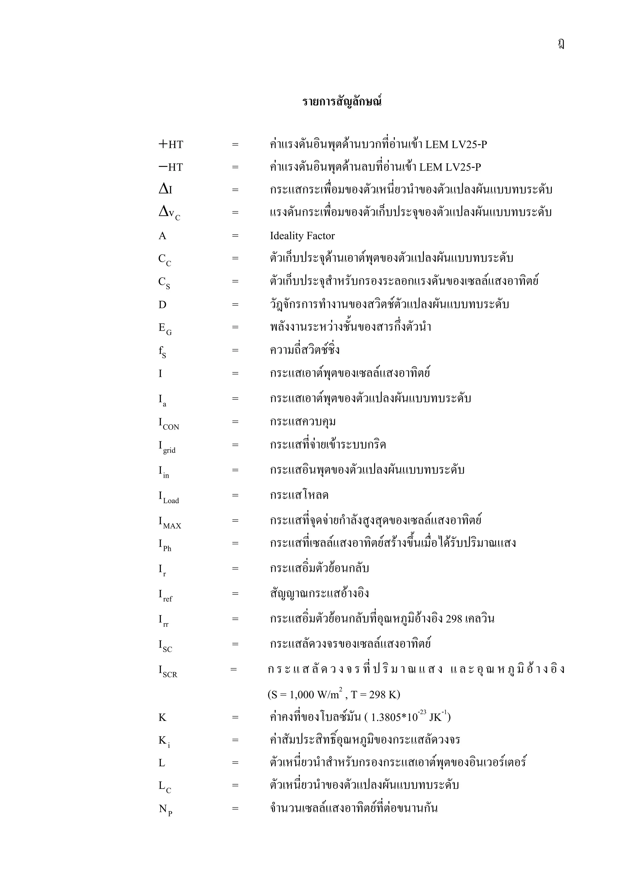 ฎ
รายการสัญลักษณ
+HT = คาแรงดันอินพุตดานบวกที่อานเขา LEM LV25-P
−HT = คาแรงดันอินพุตดานลบที่อานเขา LEM LV25-P
∆I = กระแสกระเพื่อมของตัวเหนี่ยวนําของตัวแปลงผันแบบทบระดับ
∆ Cv = แรงดันกระเพื่อมของตัวเก็บประจุของตัวแปลงผันแบบทบระดับ
A = Ideality Factor
CC = ตัวเก็บประจุดานเอาตพุตของตัวแปลงผันแบบทบระดับ
SC = ตัวเก็บประจุสําหรับกรองระลอกแรงดันของเซลลแสงอาทิตย
D = วัฎจักรการทํางานของสวิตชตัวแปลงผันแบบทบระดับ
GE = พลังงานระหวางชั้นของสารกึ่งตัวนํา
Sf = ความถี่สวิตชชิ่ง
I = กระแสเอาตพุตของเซลลแสงอาทิตย
aI = กระแสเอาตพุตของตัวแปลงผันแบบทบระดับ
CONI = กระแสควบคุม
gridI = กระแสที่จายเขาระบบกริด
inI = กระแสอินพุตของตัวแปลงผันแบบทบระดับ
LoadI = กระแสโหลด
MAXI = กระแสที่จุดจายกําลังสูงสุดของเซลลแสงอาทิตย
PhI = กระแสที่เซลลแสงอาทิตยสรางขึ้นเมื่อไดรับปริมาณแสง
rI = กระแสอิ่มตัวยอนกลับ
refI = สัญญาณกระแสอางอิง
rrI = กระแสอิ่มตัวยอนกลับที่อุณหภูมิอางอิง 298 เคลวิน
SCI = กระแสลัดวงจรของเซลลแสงอาทิตย
SCRI = กระแสลัดวงจรที่ปริมาณแสง และอุณหภูมิอางอิง
(S = 1,000 W/m2
, T = 298 K)
K = คาคงที่ของโบลซมัน ( 1.3805*10-23
JK-1
)
iK = คาสัมประสิทธิ์อุณหภูมิของกระแสลัดวงจร
L = ตัวเหนี่ยวนําสําหรับกรองกระแสเอาตพุตของอินเวอรเตอร
CL = ตัวเหนี่ยวนําของตัวแปลงผันแบบทบระดับ
PN = จํานวนเซลลแสงอาทิตยที่ตอขนานกัน
 