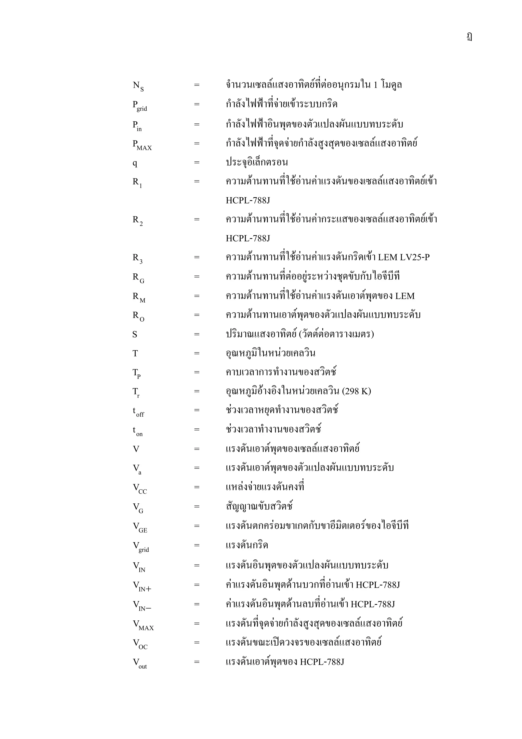 ฏ
SN = จํานวนเซลลแสงอาทิตยที่ตออนุกรมใน 1 โมดูล
gridP = กําลังไฟฟาที่จายเขาระบบกริด
inP = กําลังไฟฟาอินพุตของตัวแปลงผันแบบทบระดับ
MAXP = กําลังไฟฟาที่จุดจายกําลังสูงสุดของเซลลแสงอาทิตย
q = ประจุอิเล็กตรอน
1R = ความตานทานที่ใชอานคาแรงดันของเซลลแสงอาทิตยเขา
HCPL-788J
2R = ความตานทานที่ใชอานคากระแสของเซลลแสงอาทิตยเขา
HCPL-788J
3R = ความตานทานที่ใชอานคาแรงดันกริดเขา LEM LV25-P
GR = ความตานทานที่ตออยูระหวางชุดขับกับไอจีบีที
MR = ความตานทานที่ใชอานคาแรงดันเอาตพุตของ LEM
OR = ความตานทานเอาตพุตของตัวแปลงผันแบบทบระดับ
S = ปริมาณแสงอาทิตย (วัตตตอตารางเมตร)
T = อุณหภูมิในหนวยเคลวิน
PT = คาบเวลาการทํางานของสวิตช
rT = อุณหภูมิอางอิงในหนวยเคลวิน (298 K)
offt = ชวงเวลาหยุดทํางานของสวิตช
ont = ชวงเวลาทํางานของสวิตช
V = แรงดันเอาตพุตของเซลลแสงอาทิตย
aV = แรงดันเอาตพุตของตัวแปลงผันแบบทบระดับ
CCV = แหลงจายแรงดันคงที่
GV = สัญญาณขับสวิตช
GEV = แรงดันตกครอมขาเกตกับขาอีมิตเตอรของไอจีบีที
gridV = แรงดันกริด
INV = แรงดันอินพุตของตัวแปลงผันแบบทบระดับ
+INV = คาแรงดันอินพุตดานบวกที่อานเขา HCPL-788J
−INV = คาแรงดันอินพุตดานลบที่อานเขา HCPL-788J
MAXV = แรงดันที่จุดจายกําลังสูงสุดของเซลลแสงอาทิตย
OCV = แรงดันขณะเปดวงจรของเซลลแสงอาทิตย
outV = แรงดันเอาตพุตของ HCPL-788J
 