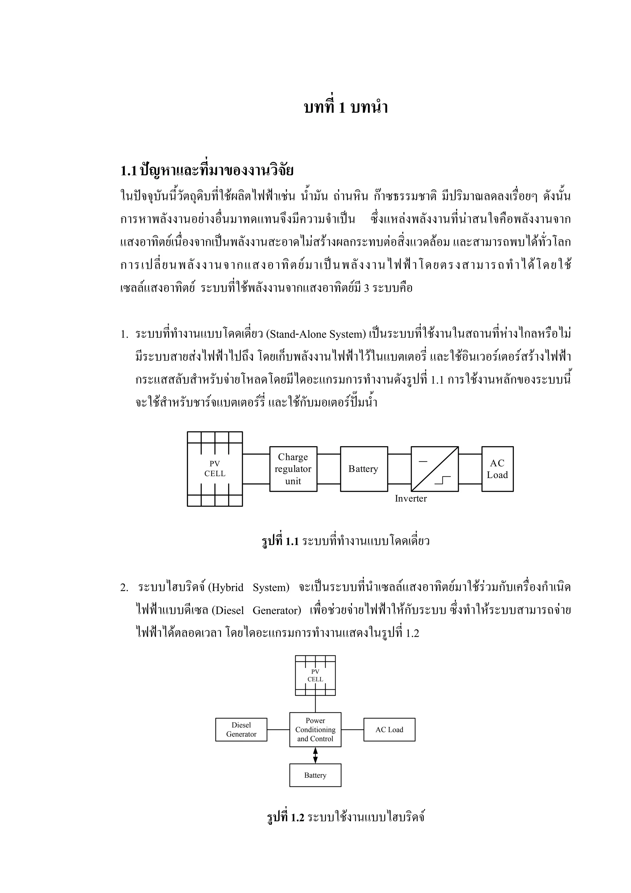 บทที่ 1 บทนํา
1.1ปญหาและที่มาของงานวิจัย
ในปจจุบันนี้วัตถุดิบที่ใชผลิตไฟฟาเชน น้ํามัน ถานหิน กาซธรรมชาติ มีปริมาณลดลงเรื่อยๆ ดังนั้น
การหาพลังงานอยางอื่นมาทดแทนจึงมีความจําเปน ซึ่งแหลงพลังงานที่นาสนใจคือพลังงานจาก
แสงอาทิตยเนื่องจากเปนพลังงานสะอาดไมสรางผลกระทบตอสิ่งแวดลอม และสามารถพบไดทั่วโลก
การเปลี่ยนพลังงานจากแสงอาทิตยมาเปนพลังงานไฟฟาโดยตรงสามารถทําไดโดยใช
เซลลแสงอาทิตย ระบบที่ใชพลังงานจากแสงอาทิตยมี 3 ระบบคือ
1. ระบบที่ทํางานแบบโดดเดี่ยว (Stand-Alone System) เปนระบบที่ใชงานในสถานที่หางไกลหรือไม
มีระบบสายสงไฟฟาไปถึง โดยเก็บพลังงานไฟฟาไวในแบตเตอรี่ และใชอินเวอรเตอรสรางไฟฟา
กระแสสลับสําหรับจายโหลดโดยมีไดอะแกรมการทํางานดังรูปที่ 1.1 การใชงานหลักของระบบนี้
จะใชสําหรับชารจแบตเตอรรี่ และใชกับมอเตอรปมน้ํา
รูปที่ 1.1 ระบบที่ทํางานแบบโดดเดี่ยว
2. ระบบไฮบริดจ (Hybrid System) จะเปนระบบที่นําเซลลแสงอาทิตยมาใชรวมกับเครื่องกําเนิด
ไฟฟาแบบดีเซล (Diesel Generator) เพื่อชวยจายไฟฟาใหกับระบบ ซึ่งทําใหระบบสามารถจาย
ไฟฟาไดตลอดเวลา โดยไดอะแกรมการทํางานแสดงในรูปที่ 1.2
รูปที่ 1.2 ระบบใชงานแบบไฮบริดจ
Diesel
Generator
Power
Conditioning
and Control
Battery
AC Load
PV
CELL
Charge
regulator
unit
Battery
AC
Load
PV
CELL
Inverter
 