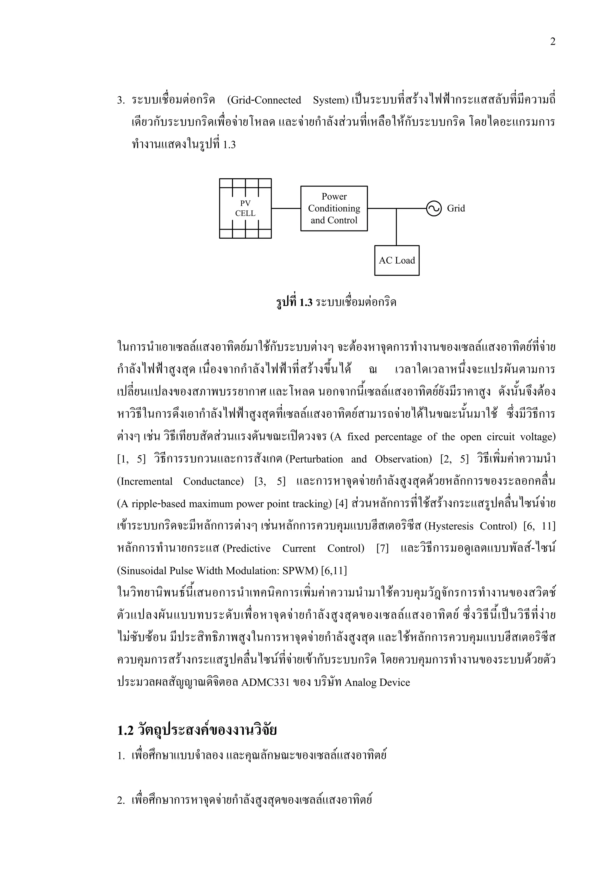 2
3. ระบบเชื่อมตอกริด (Grid-Connected System) เปนระบบที่สรางไฟฟากระแสสลับที่มีความถี่
เดียวกับระบบกริดเพื่อจายโหลด และจายกําลังสวนที่เหลือใหกับระบบกริด โดยไดอะแกรมการ
ทํางานแสดงในรูปที่ 1.3
รูปที่ 1.3 ระบบเชื่อมตอกริด
ในการนําเอาเซลลแสงอาทิตยมาใชกับระบบตางๆ จะตองหาจุดการทํางานของเซลลแสงอาทิตยที่จาย
กําลังไฟฟาสูงสุด เนื่องจากกําลังไฟฟาที่สรางขึ้นได ณ เวลาใดเวลาหนึ่งจะแปรผันตามการ
เปลี่ยนแปลงของสภาพบรรยากาศ และโหลด นอกจากนี้เซลลแสงอาทิตยยังมีราคาสูง ดังนั้นจึงตอง
หาวิธีในการดึงเอากําลังไฟฟาสูงสุดที่เซลลแสงอาทิตยสามารถจายไดในขณะนั้นมาใช ซึ่งมีวิธีการ
ตางๆ เชน วิธีเทียบสัดสวนแรงดันขณะเปดวงจร (A fixed percentage of the open circuit voltage)
[1, 5] วิธีการรบกวนและการสังเกต (Perturbation and Observation) [2, 5] วิธีเพิ่มคาความนํา
(Incremental Conductance) [3, 5] และการหาจุดจายกําลังสูงสุดดวยหลักการของระลอกคลื่น
(A ripple-based maximum power point tracking) [4] สวนหลักการที่ใชสรางกระแสรูปคลื่นไซนจาย
เขาระบบกริดจะมีหลักการตางๆ เชนหลักการควบคุมแบบฮีสเตอริซีส (Hysteresis Control) [6, 11]
หลักการทํานายกระแส (Predictive Current Control) [7] และวิธีการมอดูเลตแบบพัลส-ไซน
(Sinusoidal Pulse Width Modulation: SPWM) [6,11]
ในวิทยานิพนธนี้เสนอการนําเทคนิคการเพิ่มคาความนํามาใชควบคุมวัฎจักรการทํางานของสวิตช
ตัวแปลงผันแบบทบระดับเพื่อหาจุดจายกําลังสูงสุดของเซลลแสงอาทิตย ซึ่งวิธีนี้เปนวิธีที่งาย
ไมซับซอน มีประสิทธิภาพสูงในการหาจุดจายกําลังสูงสุด และใชหลักการควบคุมแบบฮีสเตอริซีส
ควบคุมการสรางกระแสรูปคลื่นไซนที่จายเขากับระบบกริด โดยควบคุมการทํางานของระบบดวยตัว
ประมวลผลสัญญาณดิจิตอล ADMC331 ของ บริษัท Analog Device
1.2 วัตถุประสงคของงานวิจัย
1. เพื่อศึกษาแบบจําลอง และคุณลักษณะของเซลลแสงอาทิตย
2. เพื่อศึกษาการหาจุดจายกําลังสูงสุดของเซลลแสงอาทิตย
Power
Conditioning
and Control
Grid
PV
CELL
AC Load
 