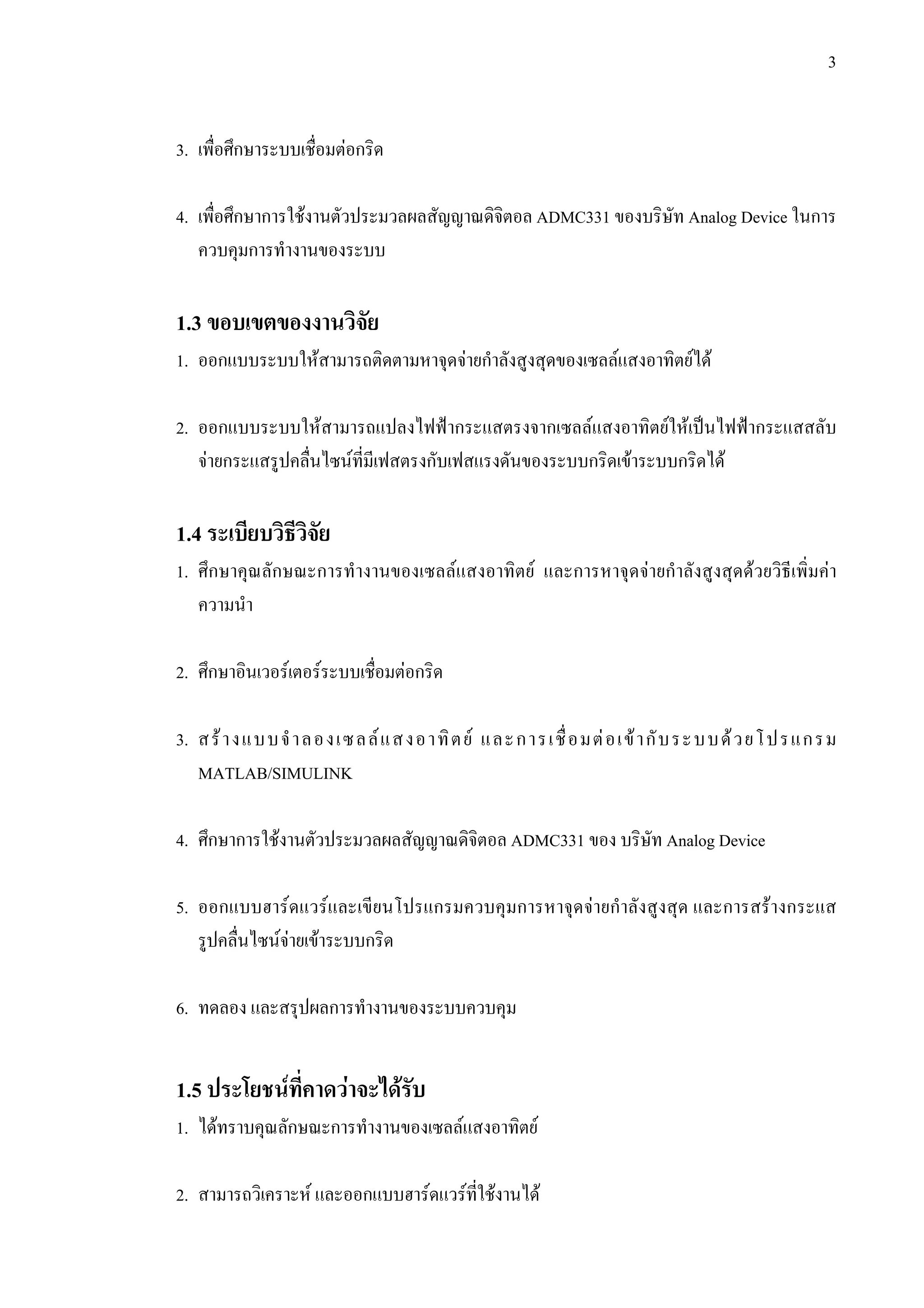 3
3. เพื่อศึกษาระบบเชื่อมตอกริด
4. เพื่อศึกษาการใชงานตัวประมวลผลสัญญาณดิจิตอล ADMC331 ของบริษัท Analog Device ในการ
ควบคุมการทํางานของระบบ
1.3 ขอบเขตของงานวิจัย
1. ออกแบบระบบใหสามารถติดตามหาจุดจายกําลังสูงสุดของเซลลแสงอาทิตยได
2. ออกแบบระบบใหสามารถแปลงไฟฟากระแสตรงจากเซลลแสงอาทิตยใหเปนไฟฟากระแสสลับ
จายกระแสรูปคลื่นไซนที่มีเฟสตรงกับเฟสแรงดันของระบบกริดเขาระบบกริดได
1.4 ระเบียบวิธีวิจัย
1. ศึกษาคุณลักษณะการทํางานของเซลลแสงอาทิตย และการหาจุดจายกําลังสูงสุดดวยวิธีเพิ่มคา
ความนํา
2. ศึกษาอินเวอรเตอรระบบเชื่อมตอกริด
3. สรางแบบจําลองเซลลแสงอาทิตย และการเชื่อมตอเขากับระบบดวยโปรแกรม
MATLAB/SIMULINK
4. ศึกษาการใชงานตัวประมวลผลสัญญาณดิจิตอล ADMC331 ของ บริษัท Analog Device
5. ออกแบบฮารดแวรและเขียนโปรแกรมควบคุมการหาจุดจายกําลังสูงสุด และการสรางกระแส
รูปคลื่นไซนจายเขาระบบกริด
6. ทดลอง และสรุปผลการทํางานของระบบควบคุม
1.5 ประโยชนที่คาดวาจะไดรับ
1. ไดทราบคุณลักษณะการทํางานของเซลลแสงอาทิตย
2. สามารถวิเคราะห และออกแบบฮารดแวรที่ใชงานได
 