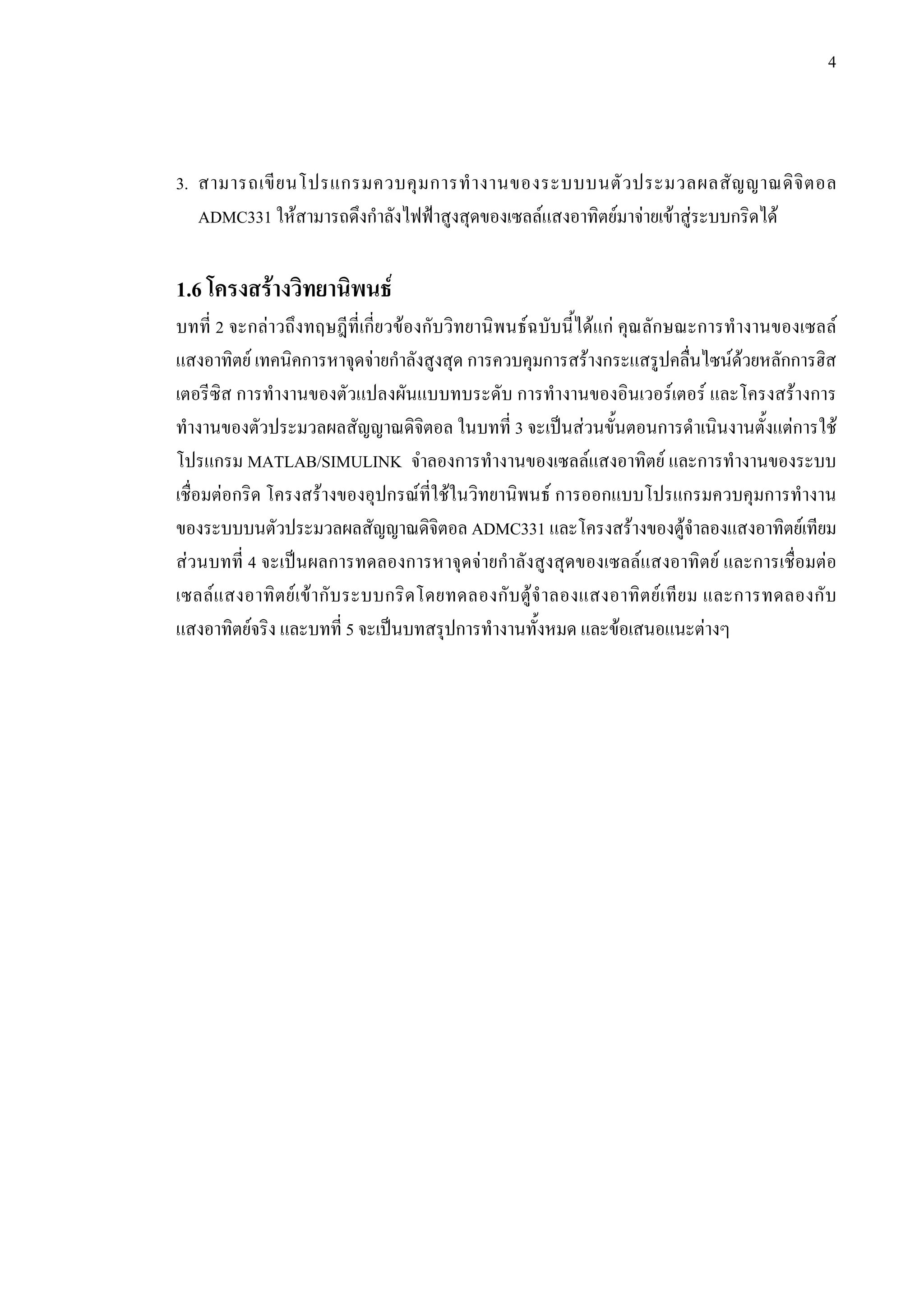 4
3. สามารถเขียนโปรแกรมควบคุมการทํางานของระบบบนตัวประมวลผลสัญญาณดิจิตอล
ADMC331 ใหสามารถดึงกําลังไฟฟาสูงสุดของเซลลแสงอาทิตยมาจายเขาสูระบบกริดได
1.6 โครงสรางวิทยานิพนธ
บทที่ 2 จะกลาวถึงทฤษฎีที่เกี่ยวของกับวิทยานิพนธฉบับนี้ไดแก คุณลักษณะการทํางานของเซลล
แสงอาทิตย เทคนิคการหาจุดจายกําลังสูงสุด การควบคุมการสรางกระแสรูปคลื่นไซนดวยหลักการฮิส
เตอรีซิส การทํางานของตัวแปลงผันแบบทบระดับ การทํางานของอินเวอรเตอร และโครงสรางการ
ทํางานของตัวประมวลผลสัญญาณดิจิตอล ในบทที่ 3 จะเปนสวนขั้นตอนการดําเนินงานตั้งแตการใช
โปรแกรม MATLAB/SIMULINK จำลองการทํางานของเซลลแสงอาทิตย และการทํางานของระบบ
เชื่อมตอกริด โครงสรางของอุปกรณที่ใชในวิทยานิพนธ การออกแบบโปรแกรมควบคุมการทํางาน
ของระบบบนตัวประมวลผลสัญญาณดิจิตอล ADMC331 และโครงสรางของตูจําลองแสงอาทิตยเทียม
สวนบทที่ 4 จะเปนผลการทดลองการหาจุดจายกําลังสูงสุดของเซลลแสงอาทิตย และการเชื่อมตอ
เซลลแสงอาทิตยเขากับระบบกริดโดยทดลองกับตูจําลองแสงอาทิตยเทียม และการทดลองกับ
แสงอาทิตยจริง และบทที่ 5 จะเปนบทสรุปการทํางานทั้งหมด และขอเสนอแนะตางๆ
 