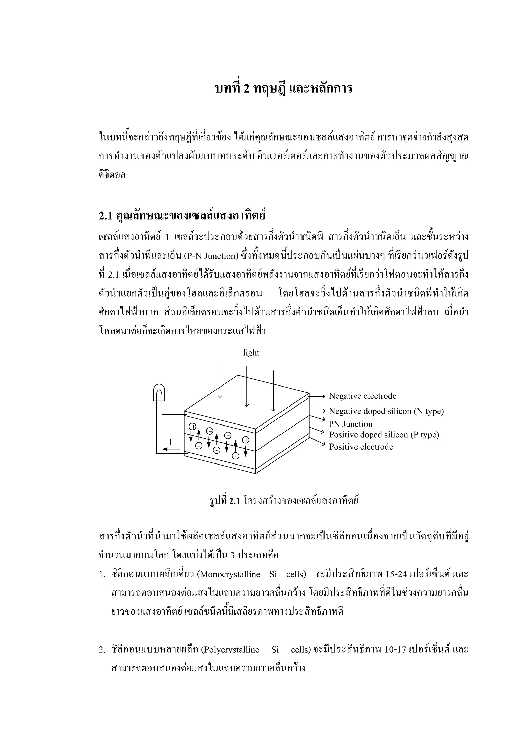 บทที่ 2 ทฤษฎี และหลักการ
ในบทนี้จะกลาวถึงทฤษฎีที่เกี่ยวของ ไดแกคุณลักษณะของเซลลแสงอาทิตย การหาจุดจายกําลังสูงสุด
การทํางานของตัวแปลงผันแบบทบระดับ อินเวอรเตอรและการทํางานของตัวประมวลผลสัญญาณ
ดิจิตอล
2.1 คุณลักษณะของเซลลแสงอาทิตย
เซลลแสงอาทิตย 1 เซลลจะประกอบดวยสารกึ่งตัวนําชนิดพี สารกึ่งตัวนําชนิดเอ็น และชั้นระหวาง
สารกึ่งตัวนําพีและเอ็น (P-N Junction) ซึ่งทั้งหมดนี้ประกอบกันเปนแผนบางๆ ที่เรียกวาเวเฟอรดังรูป
ที่ 2.1 เมื่อเซลลแสงอาทิตยไดรับแสงอาทิตยพลังงานจากแสงอาทิตยที่เรียกวาโฟตอนจะทําใหสารกึ่ง
ตัวนําแยกตัวเปนคูของโฮลและอิเล็กตรอน โดยโฮลจะวิ่งไปดานสารกึ่งตัวนําชนิดพีทําใหเกิด
ศักดาไฟฟาบวก สวนอิเล็กตรอนจะวิ่งไปดานสารกึ่งตัวนําชนิดเอ็นทําใหเกิดศักดาไฟฟาลบ เมื่อนํา
โหลดมาตอก็จะเกิดการไหลของกระแสไฟฟา
รูปที่ 2.1 โครงสรางของเซลลแสงอาทิตย
สารกึ่งตัวนําที่นํามาใชผลิตเซลลแสงอาทิตยสวนมากจะเปนซิลิกอนเนื่องจากเปนวัตถุดิบที่มีอยู
จํานวนมากบนโลก โดยแบงไดเปน 3 ประเภทคือ
1. ซิลิกอนแบบผลึกเดี่ยว (Monocrystalline Si cells) จะมีประสิทธิภาพ 15-24 เปอรเซ็นต และ
สามารถตอบสนองตอแสงในแถบความยาวคลื่นกวาง โดยมีประสิทธิภาพที่ดีในชวงความยาวคลื่น
ยาวของแสงอาทิตย เซลลชนิดนี้มีเสถียรภาพทางประสิทธิภาพดี
2. ซิลิกอนแบบหลายผลึก (Polycrystalline Si cells) จะมีประสิทธิภาพ 10-17 เปอรเซ็นต และ
สามารถตอบสนองตอแสงในแถบความยาวคลื่นกวาง
+
+
+
+
-
-
-
light
Negative electrode
Positive electrode
Negative doped silicon (N type)
Positive doped silicon (P type)
PN Junction
I
 