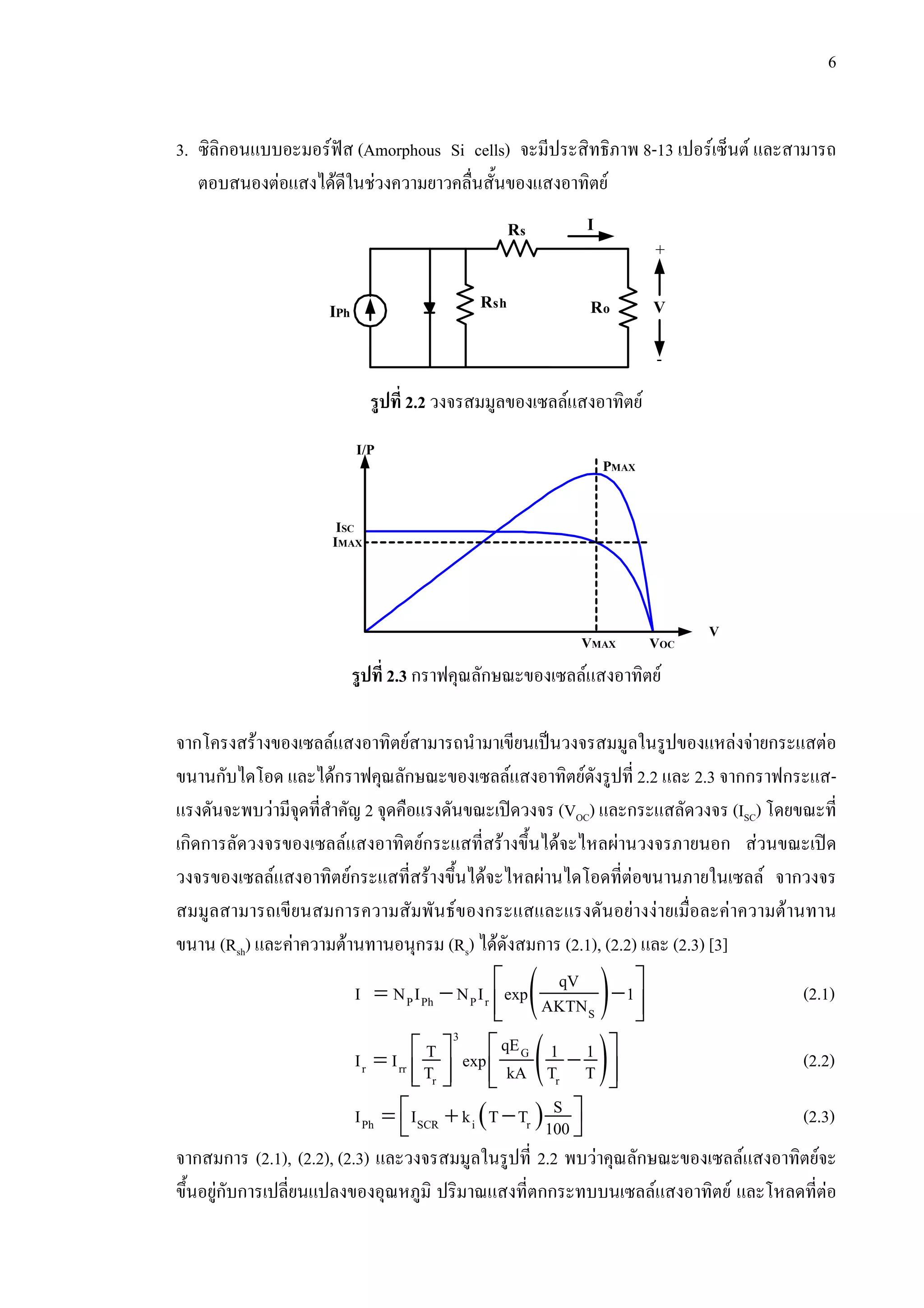 6
3. ซิลิกอนแบบอะมอรฟส (Amorphous Si cells) จะมีประสิทธิภาพ 8-13 เปอรเซ็นต และสามารถ
ตอบสนองตอแสงไดดีในชวงความยาวคลื่นสั้นของแสงอาทิตย
รูปที่ 2.2 วงจรสมมูลของเซลลแสงอาทิตย
รูปที่ 2.3 กราฟคุณลักษณะของเซลลแสงอาทิตย
จากโครงสรางของเซลลแสงอาทิตยสามารถนํามาเขียนเปนวงจรสมมูลในรูปของแหลงจายกระแสตอ
ขนานกับไดโอด และไดกราฟคุณลักษณะของเซลลแสงอาทิตยดังรูปที่ 2.2 และ 2.3 จากกราฟกระแส-
แรงดันจะพบวามีจุดที่สําคัญ 2 จุดคือแรงดันขณะเปดวงจร (VOC) และกระแสลัดวงจร (ISC) โดยขณะที่
เกิดการลัดวงจรของเซลลแสงอาทิตยกระแสที่สรางขึ้นไดจะไหลผานวงจรภายนอก สวนขณะเปด
วงจรของเซลลแสงอาทิตยกระแสที่สรางขึ้นไดจะไหลผานไดโอดที่ตอขนานภายในเซลล จากวงจร
สมมูลสามารถเขียนสมการความสัมพันธของกระแสและแรงดันอยางงายเมื่อละคาความตานทาน
ขนาน (Rsh) และคาความตานทานอนุกรม (Rs) ไดดังสมการ (2.1), (2.2) และ (2.3) [3]
( )⎡ ⎤= − −
⎢ ⎥⎣ ⎦
P Ph P r
S
qV
I N I N I exp 1AKTN (2.1)
( )⎡ ⎤⎡ ⎤= −
⎢ ⎥⎢ ⎥⎣ ⎦ ⎣ ⎦
3
G
r rr
r r
qET 1 1I I expT kA T T (2.2)
( )⎡ ⎤= + −⎣ ⎦Ph SCR i r
SI I k T T 100 (2.3)
จากสมการ (2.1), (2.2), (2.3) และวงจรสมมูลในรูปที่ 2.2 พบวาคุณลักษณะของเซลลแสงอาทิตยจะ
ขึ้นอยูกับการเปลี่ยนแปลงของอุณหภูมิ ปริมาณแสงที่ตกกระทบบนเซลลแสงอาทิตย และโหลดที่ตอ
Rs
Rsh RoIPh V
+
-
I
ISC
IMAX
I/P
VMAX
PMAX
VOC
V
 