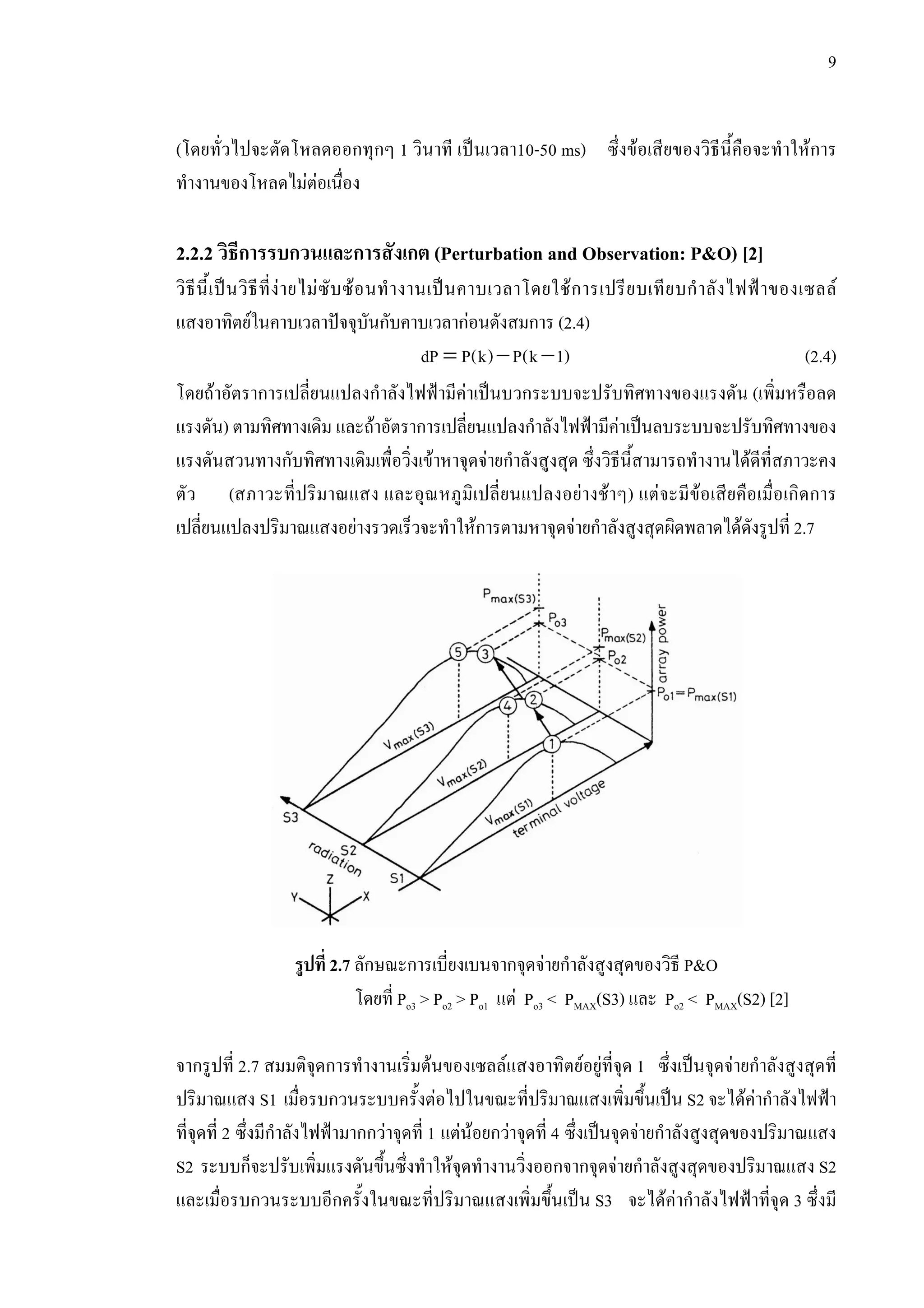 9
(โดยทั่วไปจะตัดโหลดออกทุกๆ 1 วินาที เปนเวลา10-50 ms) ซึ่งขอเสียของวิธีนี้คือจะทําใหการ
ทํางานของโหลดไมตอเนื่อง
2.2.2 วิธีการรบกวนและการสังเกต (Perturbation and Observation: P&O) [2]
วิธีนี้เปนวิธีที่งายไมซับซอนทํางานเปนคาบเวลาโดยใชการเปรียบเทียบกําลังไฟฟาของเซลล
แสงอาทิตยในคาบเวลาปจจุบันกับคาบเวลากอนดังสมการ (2.4)
= − −dP P(k) P(k 1) (2.4)
โดยถาอัตราการเปลี่ยนแปลงกําลังไฟฟามีคาเปนบวกระบบจะปรับทิศทางของแรงดัน (เพิ่มหรือลด
แรงดัน) ตามทิศทางเดิม และถาอัตราการเปลี่ยนแปลงกําลังไฟฟามีคาเปนลบระบบจะปรับทิศทางของ
แรงดันสวนทางกับทิศทางเดิมเพื่อวิ่งเขาหาจุดจายกําลังสูงสุด ซึ่งวิธีนี้สามารถทํางานไดดีที่สภาวะคง
ตัว (สภาวะที่ปริมาณแสง และอุณหภูมิเปลี่ยนแปลงอยางชาๆ) แตจะมีขอเสียคือเมื่อเกิดการ
เปลี่ยนแปลงปริมาณแสงอยางรวดเร็วจะทําใหการตามหาจุดจายกําลังสูงสุดผิดพลาดไดดังรูปที่ 2.7
รูปที่ 2.7 ลักษณะการเบี่ยงเบนจากจุดจายกําลังสูงสุดของวิธี P&O
โดยที่ Po3 > Po2 > Po1 แต Po3 < PMAX(S3) และ Po2 < PMAX(S2) [2]
จากรูปที่ 2.7 สมมติจุดการทํางานเริ่มตนของเซลลแสงอาทิตยอยูที่จุด 1 ซึ่งเปนจุดจายกําลังสูงสุดที่
ปริมาณแสง S1 เมื่อรบกวนระบบครั้งตอไปในขณะที่ปริมาณแสงเพิ่มขึ้นเปน S2 จะไดคากําลังไฟฟา
ที่จุดที่ 2 ซึ่งมีกําลังไฟฟามากกวาจุดที่ 1 แตนอยกวาจุดที่ 4 ซึ่งเปนจุดจายกําลังสูงสุดของปริมาณแสง
S2 ระบบก็จะปรับเพิ่มแรงดันขึ้นซึ่งทําใหจุดทํางานวิ่งออกจากจุดจายกําลังสูงสุดของปริมาณแสง S2
และเมื่อรบกวนระบบอีกครั้งในขณะที่ปริมาณแสงเพิ่มขึ้นเปน S3 จะไดคากําลังไฟฟาที่จุด 3 ซึ่งมี
 
