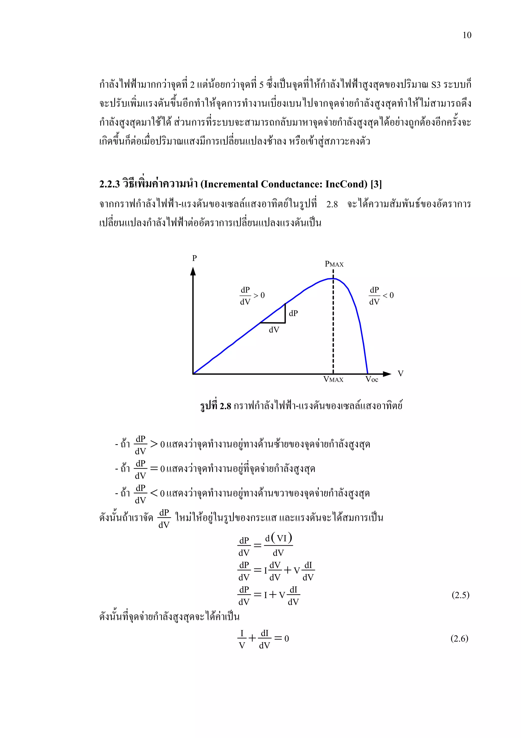 10
กําลังไฟฟามากกวาจุดที่ 2 แตนอยกวาจุดที่ 5 ซึ่งเปนจุดที่ใหกําลังไฟฟาสูงสุดของปริมาณ S3 ระบบก็
จะปรับเพิ่มแรงดันขึ้นอีกทําใหจุดการทํางานเบี่ยงเบนไปจากจุดจายกําลังสูงสุดทําใหไมสามารถดึง
กําลังสูงสุดมาใชได สวนการที่ระบบจะสามารถกลับมาหาจุดจายกําลังสูงสุดไดอยางถูกตองอีกครั้งจะ
เกิดขึ้นก็ตอเมื่อปริมาณแสงมีการเปลี่ยนแปลงชาลง หรือเขาสูสภาวะคงตัว
2.2.3 วิธีเพิ่มคาความนํา (Incremental Conductance: IncCond) [3]
จากกราฟกําลังไฟฟา-แรงดันของเซลลแสงอาทิตยในรูปที่ 2.8 จะไดความสัมพันธของอัตราการ
เปลี่ยนแปลงกําลังไฟฟาตออัตราการเปลี่ยนแปลงแรงดันเปน
รูปที่ 2.8 กราฟกําลังไฟฟา-แรงดันของเซลลแสงอาทิตย
- ถา >dP 0dV แสดงวาจุดทํางานอยูทางดานซายของจุดจายกําลังสูงสุด
- ถา =dP 0dV แสดงวาจุดทํางานอยูที่จุดจายกําลังสูงสุด
- ถา <dP 0dV แสดงวาจุดทํางานอยูทางดานขวาของจุดจายกําลังสูงสุด
ดังนั้นถาเราจัด dP
dV ใหมใหอยูในรูปของกระแส และแรงดันจะไดสมการเปน
( )
=
d VIdP
dV dV
= +dP dV dII VdV dV dV
= +dP dII VdV dV (2.5)
ดังนั้นที่จุดจายกําลังสูงสุดจะไดคาเปน
+ =dII 0V dV (2.6)
P
VMAX
PMAX
Voc
V
dP
dV
dP
0
dV
>
dP
0
dV
<
 