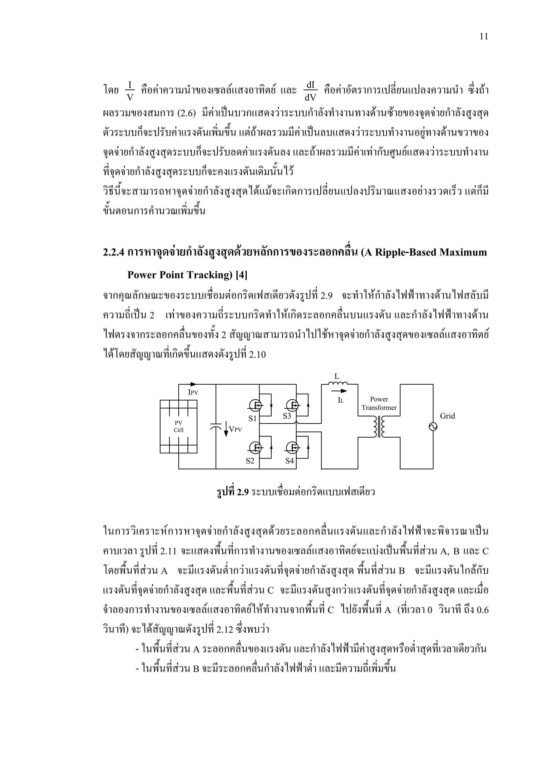 11
โดย I
V คือคาความนําของเซลลแสงอาทิตย และ dI
dV คือคาอัตราการเปลี่ยนแปลงความนํา ซึ่งถา
ผลรวมของสมการ (2.6) มีคาเปนบวกแสดงวาระบบกําลังทํางานทางดานซายของจุดจายกําลังสูงสุด
ตัวระบบก็จะปรับคาแรงดันเพิ่มขึ้น แตถาผลรวมมีคาเปนลบแสดงวาระบบทํางานอยูทางดานขวาของ
จุดจายกําลังสูงสุดระบบก็จะปรับลดคาแรงดันลง และถาผลรวมมีคาเทากับศูนยแสดงวาระบบทํางาน
ที่จุดจายกําลังสูงสุดระบบก็จะคงแรงดันเดิมนั้นไว
วิธีนี้จะสามารถหาจุดจายกําลังสูงสุดไดแมจะเกิดการเปลี่ยนแปลงปริมาณแสงอยางรวดเร็ว แตก็มี
ขั้นตอนการคํานวณเพิ่มขึ้น
2.2.4 การหาจุดจายกําลังสูงสุดดวยหลักการของระลอกคลื่น (A Ripple-Based Maximum
Power Point Tracking) [4]
จากคุณลักษณะของระบบเชื่อมตอกริดเฟสเดียวดังรูปที่ 2.9 จะทําใหกําลังไฟฟาทางดานไฟสลับมี
ความถี่เปน 2 เทาของความถี่ระบบกริดทําใหเกิดระลอกคลื่นบนแรงดัน และกําลังไฟฟาทางดาน
ไฟตรงจากระลอกคลื่นของทั้ง 2 สัญญาณสามารถนําไปใชหาจุดจายกําลังสูงสุดของเซลลแสงอาทิตย
ไดโดยสัญญาณที่เกิดขึ้นแสดงดังรูปที่ 2.10
รูปที่ 2.9 ระบบเชื่อมตอกริดแบบเฟสเดียว
ในการวิเคราะหการหาจุดจายกําลังสูงสุดดวยระลอกคลื่นแรงดันและกําลังไฟฟาจะพิจารณาเปน
คาบเวลา รูปที่ 2.11 จะแสดงพื้นที่การทํางานของเซลลแสงอาทิตยจะแบงเปนพื้นที่สวน A, B และ C
โดยพื้นที่สวน A จะมีแรงดันต่ํากวาแรงดันที่จุดจายกําลังสูงสุด พื้นที่สวน B จะมีแรงดันใกลกับ
แรงดันที่จุดจายกําลังสูงสุด และพื้นที่สวน C จะมีแรงดันสูงกวาแรงดันที่จุดจายกําลังสูงสุด และเมื่อ
จําลองการทํางานของเซลลแสงอาทิตยใหทํางานจากพื้นที่ C ไปยังพื้นที่ A (ที่เวลา 0 วินาที ถึง 0.6
วินาที) จะไดสัญญาณดังรูปที่ 2.12 ซึ่งพบวา
- ในพื้นที่สวน A ระลอกคลื่นของแรงดัน และกําลังไฟฟามีคาสูงสุดหรือต่ําสุดที่เวลาเดียวกัน
- ในพื้นที่สวน B จะมีระลอกคลื่นกําลังไฟฟาต่ํา และมีความถี่เพิ่มขึ้น
GridS1 S3
S4S2
L
Power
Transformer
PV
Cell VPV
IPV
IL
 