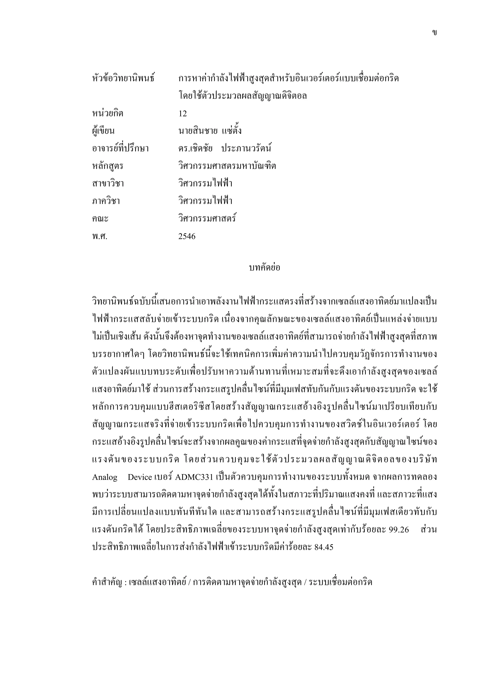 ข
หัวขอวิทยานิพนธ การหาคากําลังไฟฟาสูงสุดสําหรับอินเวอรเตอรแบบเชื่อมตอกริด
โดยใชตัวประมวลผลสัญญาณดิจิตอล
หนวยกิต 12
ผูเขียน นายสินชาย แซตั้ง
อาจารยที่ปรึกษา ดร.เชิดชัย ประภานวรัตน
หลักสูตร วิศวกรรมศาสตรมหาบัณฑิต
สาขาวิชา วิศวกรรมไฟฟา
ภาควิชา วิศวกรรมไฟฟา
คณะ วิศวกรรมศาสตร
พ.ศ. 2546
บทคัดยอ
วิทยานิพนธฉบับนี้เสนอการนําเอาพลังงานไฟฟากระแสตรงที่สรางจากเซลลแสงอาทิตยมาแปลงเปน
ไฟฟากระแสสลับจายเขาระบบกริด เนื่องจากคุณลักษณะของเซลลแสงอาทิตยเปนแหลงจายแบบ
ไมเปนเชิงเสน ดังนั้นจึงตองหาจุดทํางานของเซลลแสงอาทิตยที่สามารถจายกําลังไฟฟาสูงสุดที่สภาพ
บรรยากาศใดๆ โดยวิทยานิพนธนี้จะใชเทคนิคการเพิ่มคาความนําไปควบคุมวัฏจักรการทํางานของ
ตัวแปลงผันแบบทบระดับเพื่อปรับหาความตานทานที่เหมาะสมที่จะดึงเอากําลังสูงสุดของเซลล
แสงอาทิตยมาใช สวนการสรางกระแสรูปคลื่นไซนที่มีมุมเฟสทับกันกับแรงดันของระบบกริด จะใช
หลักการควบคุมแบบฮีสเตอริซีสโดยสรางสัญญาณกระแสอางอิงรูปคลื่นไซนมาเปรียบเทียบกับ
สัญญาณกระแสจริงที่จายเขาระบบกริดเพื่อไปควบคุมการทํางานของสวิตชในอินเวอรเตอร โดย
กระแสอางอิงรูปคลื่นไซนจะสรางจากผลคูณของคากระแสที่จุดจายกําลังสูงสุดกับสัญญาณไซนของ
แรงดันของระบบกริด โดยสวนควบคุมจะใชตัวประมวลผลสัญญาณดิจิตอลของบริษัท
Analog Device เบอร ADMC331 เปนตัวควบคุมการทํางานของระบบทั้งหมด จากผลการทดลอง
พบวาระบบสามารถติดตามหาจุดจายกําลังสูงสุดไดทั้งในสภาวะที่ปริมาณแสงคงที่ และสภาวะที่แสง
มีการเปลี่ยนแปลงแบบทันทีทันใด และสามารถสรางกระแสรูปคลื่นไซนที่มีมุมเฟสเดียวทับกับ
แรงดันกริดได โดยประสิทธิภาพเฉลี่ยของระบบหาจุดจายกําลังสูงสุดเทากับรอยละ 99.26 สวน
ประสิทธิภาพเฉลี่ยในการสงกําลังไฟฟาเขาระบบกริดมีคารอยละ 84.45
คําสําคัญ : เซลลแสงอาทิตย / การติดตามหาจุดจายกําลังสูงสุด / ระบบเชื่อมตอกริด
 