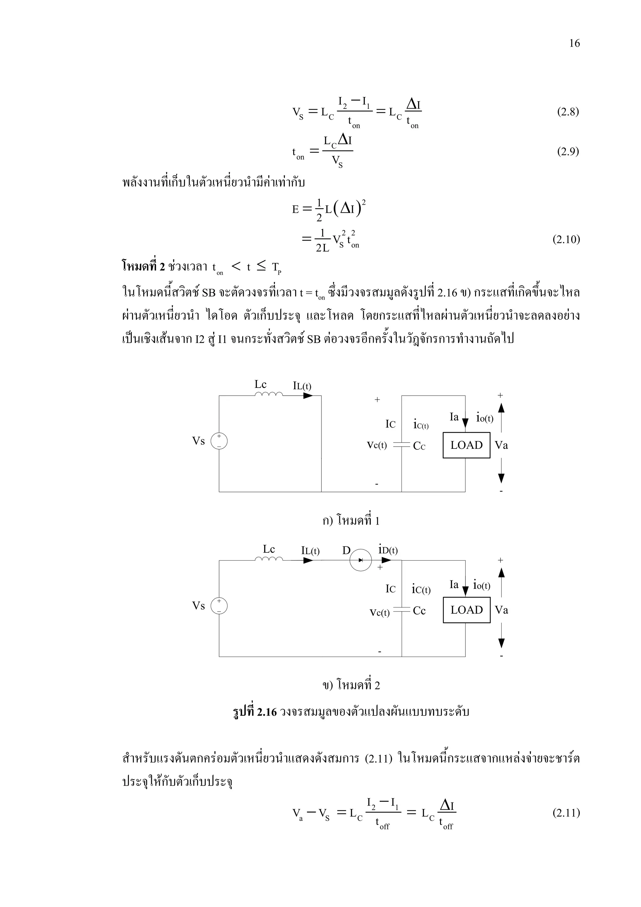 16
− ∆= =2 1
S C C
on on
I I IV L Lt t (2.8)
∆
= C
on
S
L I
t V (2.9)
พลังงานที่เก็บในตัวเหนี่ยวนํามีคาเทากับ
( )= ∆ 21E L I2
= 2 2
S on
1 V t2L (2.10)
โหมดที่ 2 ชวงเวลา < ≤on Pt t T
ในโหมดนี้สวิตช SB จะตัดวงจรที่เวลา t = ton ซึ่งมีวงจรสมมูลดังรูปที่ 2.16 ข) กระแสที่เกิดขึ้นจะไหล
ผานตัวเหนี่ยวนํา ไดโอด ตัวเก็บประจุ และโหลด โดยกระแสที่ไหลผานตัวเหนี่ยวนําจะลดลงอยาง
เปนเชิงเสนจาก I2 สู I1 จนกระทั่งสวิตช SB ตอวงจรอีกครั้งในวัฎจักรการทํางานถัดไป
รูปที่ 2.16 วงจรสมมูลของตัวแปลงผันแบบทบระดับ
สําหรับแรงดันตกครอมตัวเหนี่ยวนําแสดงดังสมการ (2.11) ในโหมดนี้กระแสจากแหลงจายจะชารต
ประจุใหกับตัวเก็บประจุ
− ∆− = =2 1
a S C C
off off
I I IV V L Lt t (2.11)
Lc IL(t)
LOADVs CC
IC
io(t)
+
-
Va
iC(t)
Ia
vc(t)
+
-
ก) โหมดที่ 1
LOADVs
Lc
Cc
D
IC
IL(t)
io(t)
+
-
Va
iC(t)
Ia
iD(t)
vc(t)
+
-
ข) โหมดที่ 2
 