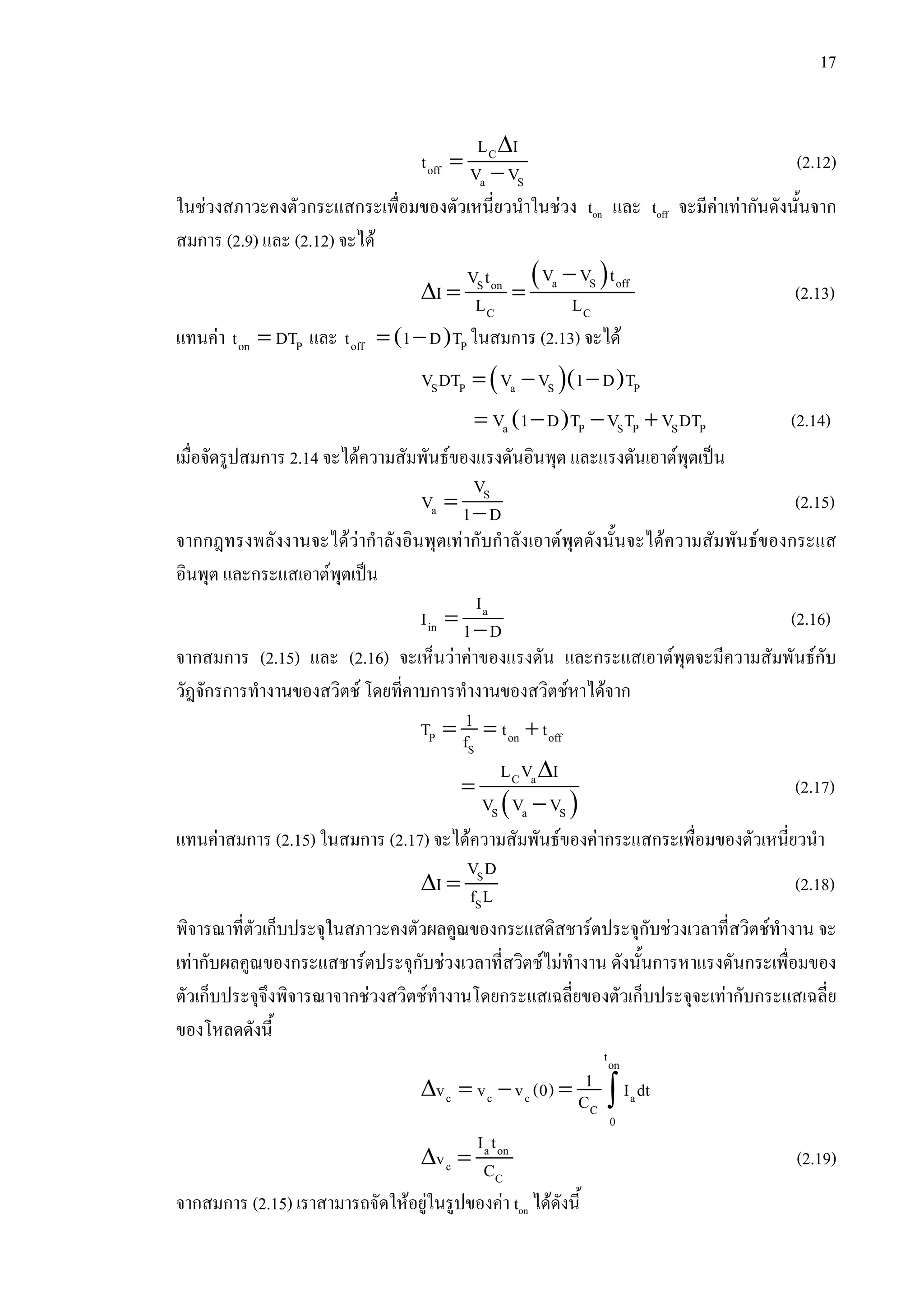 17
∆
= −
C
off
a S
L I
t V V (2.12)
ในชวงสภาวะคงตัวกระแสกระเพื่อมของตัวเหนี่ยวนําในชวง ton และ toff จะมีคาเทากันดังนั้นจาก
สมการ (2.9) และ (2.12) จะได
( )−
∆ = = a S offS on
C C
V V tV t
I L L (2.13)
แทนคา =on Pt DT และ ( )= −off Pt 1 D T ในสมการ (2.13) จะได
( )( )= − −S P a S PV DT V V 1 D T
( )= − − +a P S P S PV 1 D T V T V DT (2.14)
เมื่อจัดรูปสมการ 2.14 จะไดความสัมพันธของแรงดันอินพุต และแรงดันเอาตพุตเปน
= −
S
a
V
V 1 D (2.15)
จากกฎทรงพลังงานจะไดวากําลังอินพุตเทากับกําลังเอาตพุตดังนั้นจะไดความสัมพันธของกระแส
อินพุต และกระแสเอาตพุตเปน
= −
a
in
I
I 1 D (2.16)
จากสมการ (2.15) และ (2.16) จะเห็นวาคาของแรงดัน และกระแสเอาตพุตจะมีความสัมพันธกับ
วัฎจักรการทํางานของสวิตช โดยที่คาบการทํางานของสวิตชหาไดจาก
= = +P on off
S
1T t tf
( )
∆
=
−
C a
S a S
L V I
V V V
(2.17)
แทนคาสมการ (2.15) ในสมการ (2.17) จะไดความสัมพันธของคากระแสกระเพื่อมของตัวเหนี่ยวนํา
∆ = S
S
V D
I f L (2.18)
พิจารณาที่ตัวเก็บประจุในสภาวะคงตัวผลคูณของกระแสดิสชารตประจุกับชวงเวลาที่สวิตชทํางาน จะ
เทากับผลคูณของกระแสชารตประจุกับชวงเวลาที่สวิตชไมทํางาน ดังนั้นการหาแรงดันกระเพื่อมของ
ตัวเก็บประจุจึงพิจารณาจากชวงสวิตชทํางานโดยกระแสเฉลี่ยของตัวเก็บประจุจะเทากับกระแสเฉลี่ย
ของโหลดดังนี้
∆ = − = ∫
ton
c c c a
C
0
1v v v (0) I dtC
∆ = a on
c
C
I t
v C (2.19)
จากสมการ (2.15) เราสามารถจัดใหอยูในรูปของคา ton ไดดังนี้
 