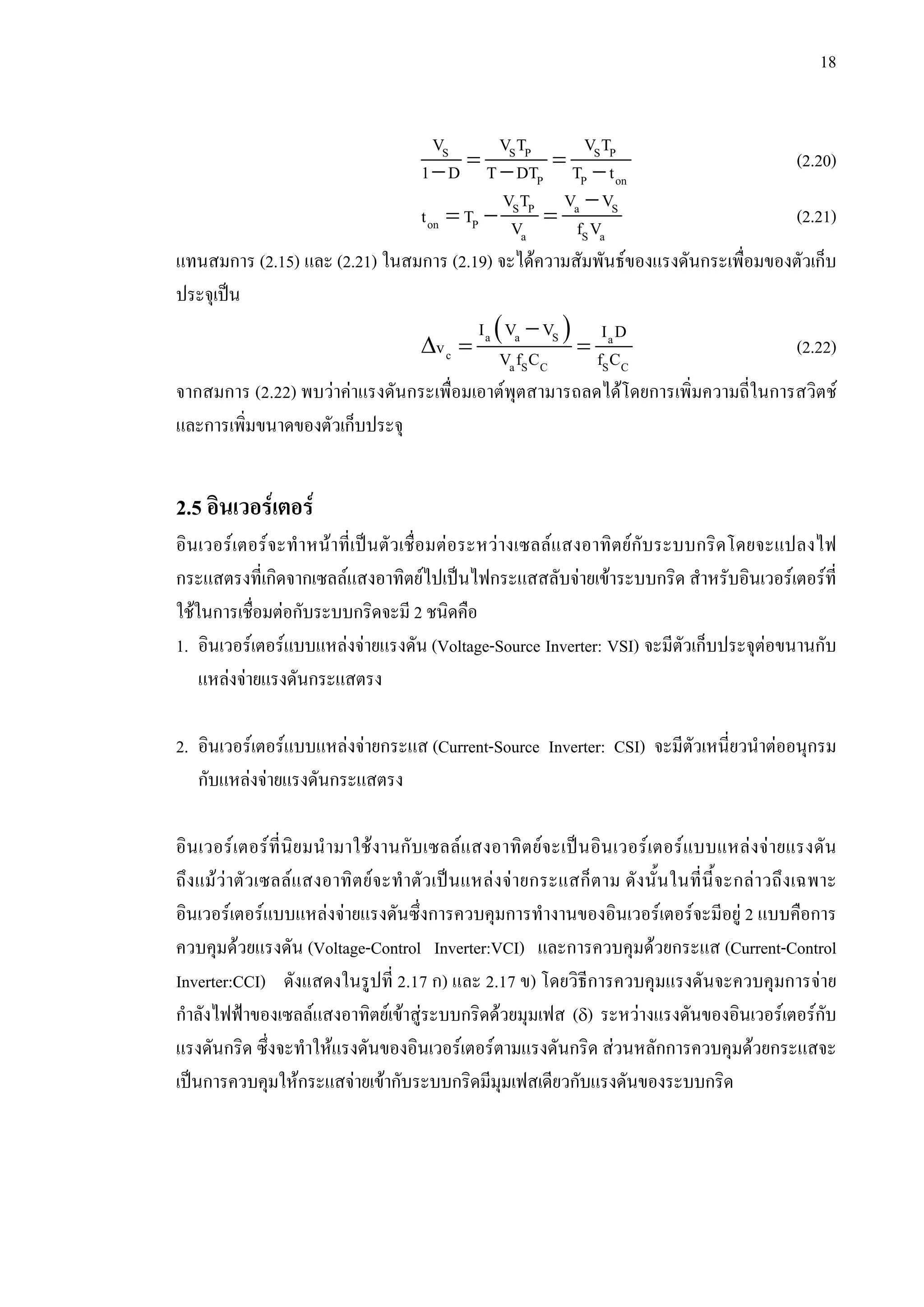 18
= =− − −
S S P S P
P P on
V V T V T
1 D T DT T t (2.20)
−
= − =S P a S
on P
a S a
V T V V
t T V f V (2.21)
แทนสมการ (2.15) และ (2.21) ในสมการ (2.19) จะไดความสัมพันธของแรงดันกระเพื่อมของตัวเก็บ
ประจุเปน
( )−
∆ = =a a S a
c
a S C S C
I V V I D
v V f C f C (2.22)
จากสมการ (2.22) พบวาคาแรงดันกระเพื่อมเอาตพุตสามารถลดไดโดยการเพิ่มความถี่ในการสวิตช
และการเพิ่มขนาดของตัวเก็บประจุ
2.5 อินเวอรเตอร
อินเวอรเตอรจะทําหนาที่เปนตัวเชื่อมตอระหวางเซลลแสงอาทิตยกับระบบกริดโดยจะแปลงไฟ
กระแสตรงที่เกิดจากเซลลแสงอาทิตยไปเปนไฟกระแสสลับจายเขาระบบกริด สําหรับอินเวอรเตอรที่
ใชในการเชื่อมตอกับระบบกริดจะมี 2 ชนิดคือ
1. อินเวอรเตอรแบบแหลงจายแรงดัน (Voltage-Source Inverter: VSI) จะมีตัวเก็บประจุตอขนานกับ
แหลงจายแรงดันกระแสตรง
2. อินเวอรเตอรแบบแหลงจายกระแส (Current-Source Inverter: CSI) จะมีตัวเหนี่ยวนําตออนุกรม
กับแหลงจายแรงดันกระแสตรง
อินเวอรเตอรที่นิยมนํามาใชงานกับเซลลแสงอาทิตยจะเปนอินเวอรเตอรแบบแหลงจายแรงดัน
ถึงแมวาตัวเซลลแสงอาทิตยจะทําตัวเปนแหลงจายกระแสก็ตาม ดังนั้นในที่นี้จะกลาวถึงเฉพาะ
อินเวอรเตอรแบบแหลงจายแรงดันซึ่งการควบคุมการทํางานของอินเวอรเตอรจะมีอยู 2 แบบคือการ
ควบคุมดวยแรงดัน (Voltage-Control Inverter:VCI) และการควบคุมดวยกระแส (Current-Control
Inverter:CCI) ดังแสดงในรูปที่ 2.17 ก) และ 2.17 ข) โดยวิธีการควบคุมแรงดันจะควบคุมการจาย
กําลังไฟฟาของเซลลแสงอาทิตยเขาสูระบบกริดดวยมุมเฟส (δ) ระหวางแรงดันของอินเวอรเตอรกับ
แรงดันกริด ซึ่งจะทําใหแรงดันของอินเวอรเตอรตามแรงดันกริด สวนหลักการควบคุมดวยกระแสจะ
เปนการควบคุมใหกระแสจายเขากับระบบกริดมีมุมเฟสเดียวกับแรงดันของระบบกริด
 