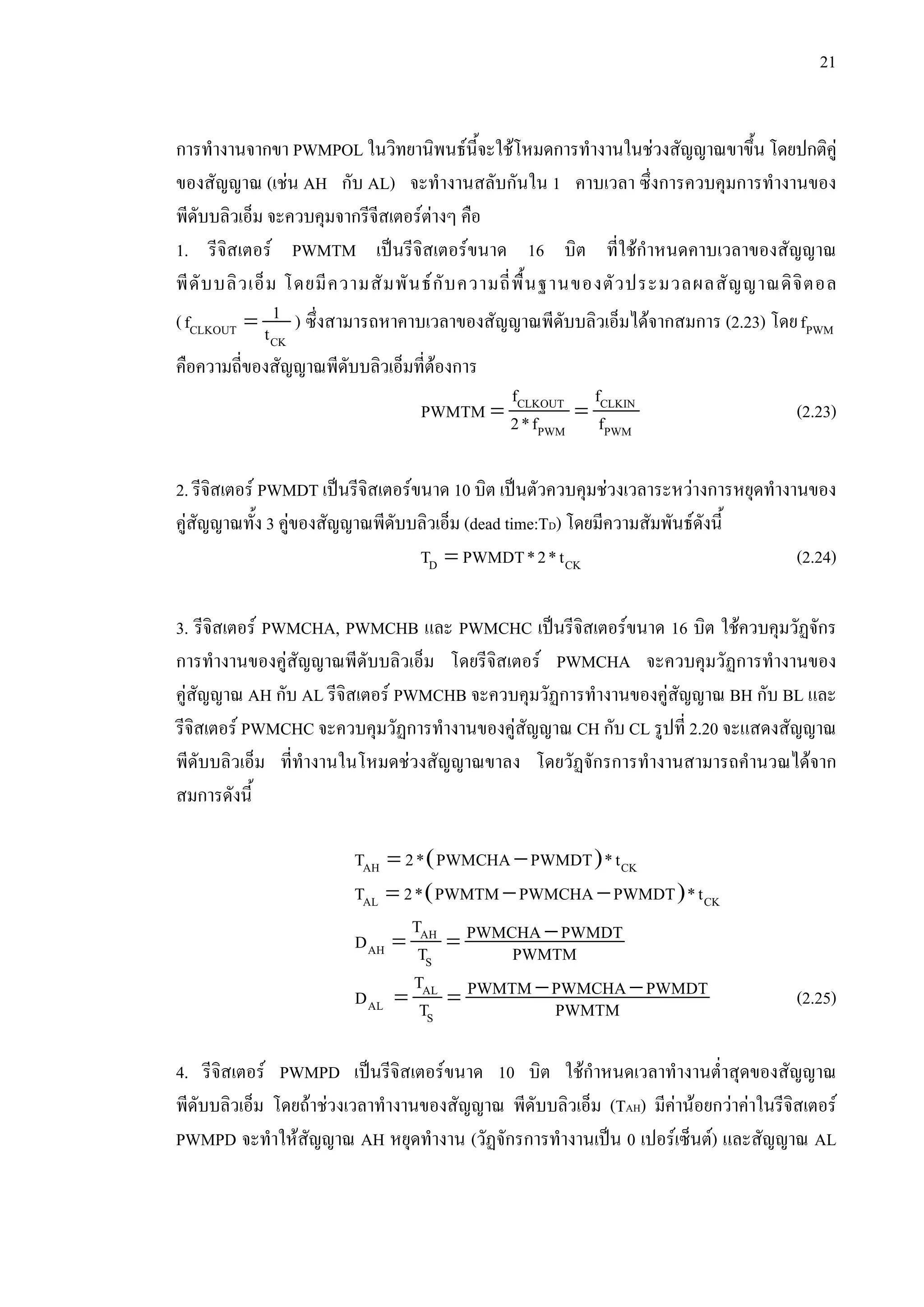 21
การทํางานจากขา PWMPOL ในวิทยานิพนธนี้จะใชโหมดการทํางานในชวงสัญญาณขาขึ้น โดยปกติคู
ของสัญญาณ (เชน AH กับ AL) จะทํางานสลับกันใน 1 คาบเวลา ซึ่งการควบคุมการทํางานของ
พีดับบลิวเอ็ม จะควบคุมจากรีจีสเตอรตางๆ คือ
1. รีจิสเตอร PWMTM เปนรีจิสเตอรขนาด 16 บิต ที่ใชกําหนดคาบเวลาของสัญญาณ
พีดับบลิวเอ็ม โดยมีความสัมพันธกับความถี่พื้นฐานของตัวประมวลผลสัญญาณดิจิตอล
( =CLKOUT
CK
1f t ) ซึ่งสามารถหาคาบเวลาของสัญญาณพีดับบลิวเอ็มไดจากสมการ (2.23) โดย PWMf
คือความถี่ของสัญญาณพีดับบลิวเอ็มที่ตองการ
= =CLKOUT CLKIN
PWM PWM
f f
PWMTM 2*f f (2.23)
2. รีจิสเตอร PWMDT เปนรีจิสเตอรขนาด 10 บิต เปนตัวควบคุมชวงเวลาระหวางการหยุดทํางานของ
คูสัญญาณทั้ง 3 คูของสัญญาณพีดับบลิวเอ็ม (dead time:TD) โดยมีความสัมพันธดังนี้
=D CKT PWMDT*2*t (2.24)
3. รีจิสเตอร PWMCHA, PWMCHB และ PWMCHC เปนรีจิสเตอรขนาด 16 บิต ใชควบคุมวัฏจักร
การทํางานของคูสัญญาณพีดับบลิวเอ็ม โดยรีจิสเตอร PWMCHA จะควบคุมวัฏการทํางานของ
คูสัญญาณ AH กับ AL รีจิสเตอร PWMCHB จะควบคุมวัฏการทํางานของคูสัญญาณ BH กับ BL และ
รีจิสเตอร PWMCHC จะควบคุมวัฏการทํางานของคูสัญญาณ CH กับ CL รูปที่ 2.20 จะแสดงสัญญาณ
พีดับบลิวเอ็ม ที่ทํางานในโหมดชวงสัญญาณขาลง โดยวัฏจักรการทํางานสามารถคํานวณไดจาก
สมการดังนี้
( )= −AH CKT 2* PWMCHA PWMDT *t
( )= − −AL CKT 2* PWMTM PWMCHA PWMDT *t
−= =AH
AH
S
T PWMCHA PWMDTD T PWMTM
− −= =AL
AL
S
T PWMTM PWMCHA PWMDTD T PWMTM (2.25)
4. รีจิสเตอร PWMPD เปนรีจิสเตอรขนาด 10 บิต ใชกําหนดเวลาทํางานต่ําสุดของสัญญาณ
พีดับบลิวเอ็ม โดยถาชวงเวลาทํางานของสัญญาณ พีดับบลิวเอ็ม (TAH) มีคานอยกวาคาในรีจิสเตอร
PWMPD จะทําใหสัญญาณ AH หยุดทํางาน (วัฏจักรการทํางานเปน 0 เปอรเซ็นต) และสัญญาณ AL
 