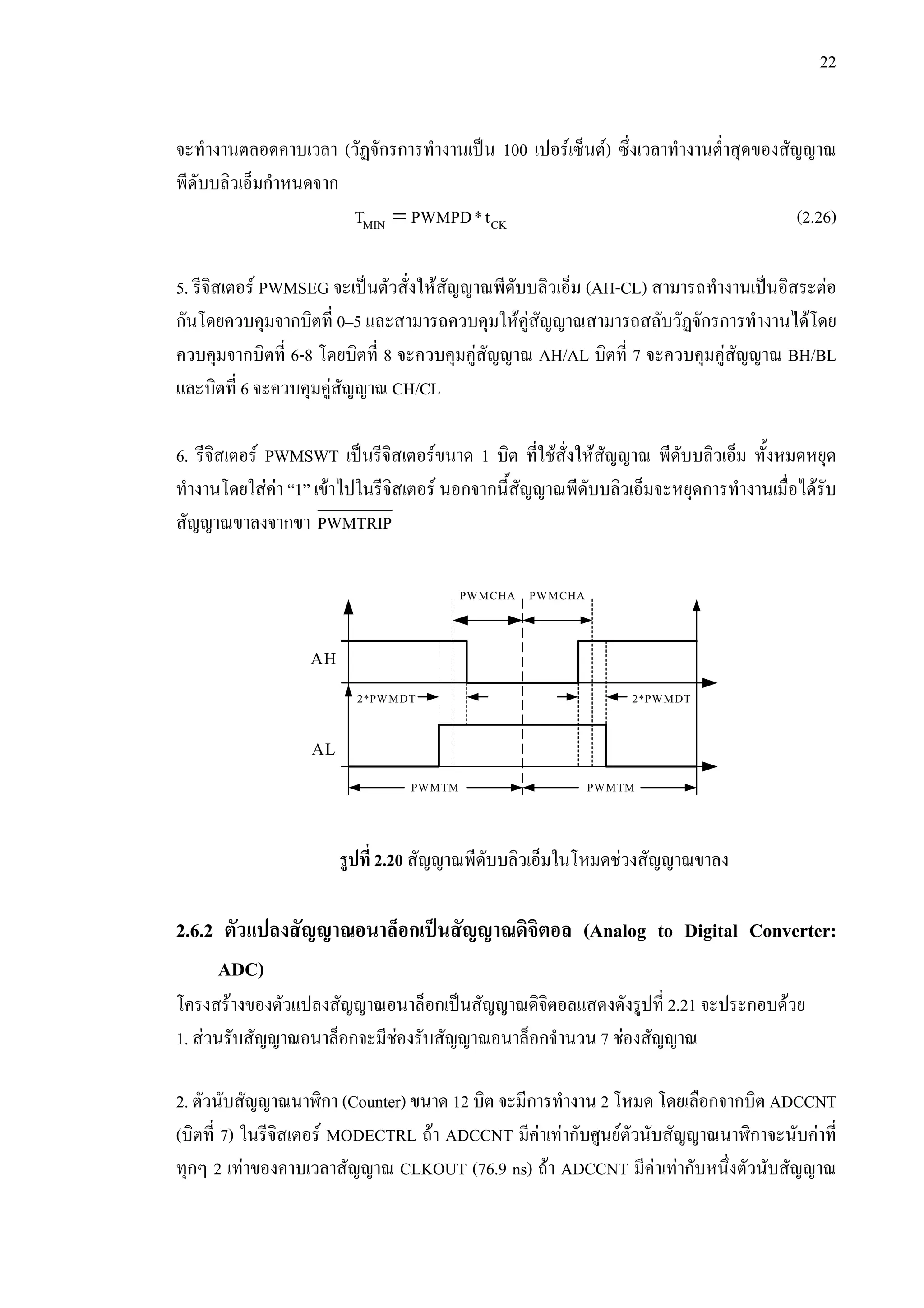 22
จะทํางานตลอดคาบเวลา (วัฏจักรการทํางานเปน 100 เปอรเซ็นต) ซึ่งเวลาทํางานต่ําสุดของสัญญาณ
พีดับบลิวเอ็มกําหนดจาก
=MIN CKT PWMPD*t (2.26)
5. รีจิสเตอร PWMSEG จะเปนตัวสั่งใหสัญญาณพีดับบลิวเอ็ม (AH-CL) สามารถทํางานเปนอิสระตอ
กันโดยควบคุมจากบิตที่ 0–5 และสามารถควบคุมใหคูสัญญาณสามารถสลับวัฏจักรการทํางานไดโดย
ควบคุมจากบิตที่ 6-8 โดยบิตที่ 8 จะควบคุมคูสัญญาณ AH/AL บิตที่ 7 จะควบคุมคูสัญญาณ BH/BL
และบิตที่ 6 จะควบคุมคูสัญญาณ CH/CL
6. รีจิสเตอร PWMSWT เปนรีจิสเตอรขนาด 1 บิต ที่ใชสั่งใหสัญญาณ พีดับบลิวเอ็ม ทั้งหมดหยุด
ทํางานโดยใสคา “1” เขาไปในรีจิสเตอร นอกจากนี้สัญญาณพีดับบลิวเอ็มจะหยุดการทํางานเมื่อไดรับ
สัญญาณขาลงจากขา PWMTRIP
รูปที่ 2.20 สัญญาณพีดับบลิวเอ็มในโหมดชวงสัญญาณขาลง
2.6.2 ตัวแปลงสัญญาณอนาล็อกเปนสัญญาณดิจิตอล (Analog to Digital Converter:
ADC)
โครงสรางของตัวแปลงสัญญาณอนาล็อกเปนสัญญาณดิจิตอลแสดงดังรูปที่ 2.21 จะประกอบดวย
1. สวนรับสัญญาณอนาล็อกจะมีชองรับสัญญาณอนาล็อกจํานวน 7 ชองสัญญาณ
2. ตัวนับสัญญาณนาฬิกา (Counter) ขนาด 12 บิต จะมีการทํางาน 2 โหมด โดยเลือกจากบิต ADCCNT
(บิตที่ 7) ในรีจิสเตอร MODECTRL ถา ADCCNT มีคาเทากับศูนยตัวนับสัญญาณนาฬิกาจะนับคาที่
ทุกๆ 2 เทาของคาบเวลาสัญญาณ CLKOUT (76.9 ns) ถา ADCCNT มีคาเทากับหนึ่งตัวนับสัญญาณ
PWMCHA PWMCHA
2*PWMDT 2*PWMDT
PWMTM PWMTM
AH
AL
 