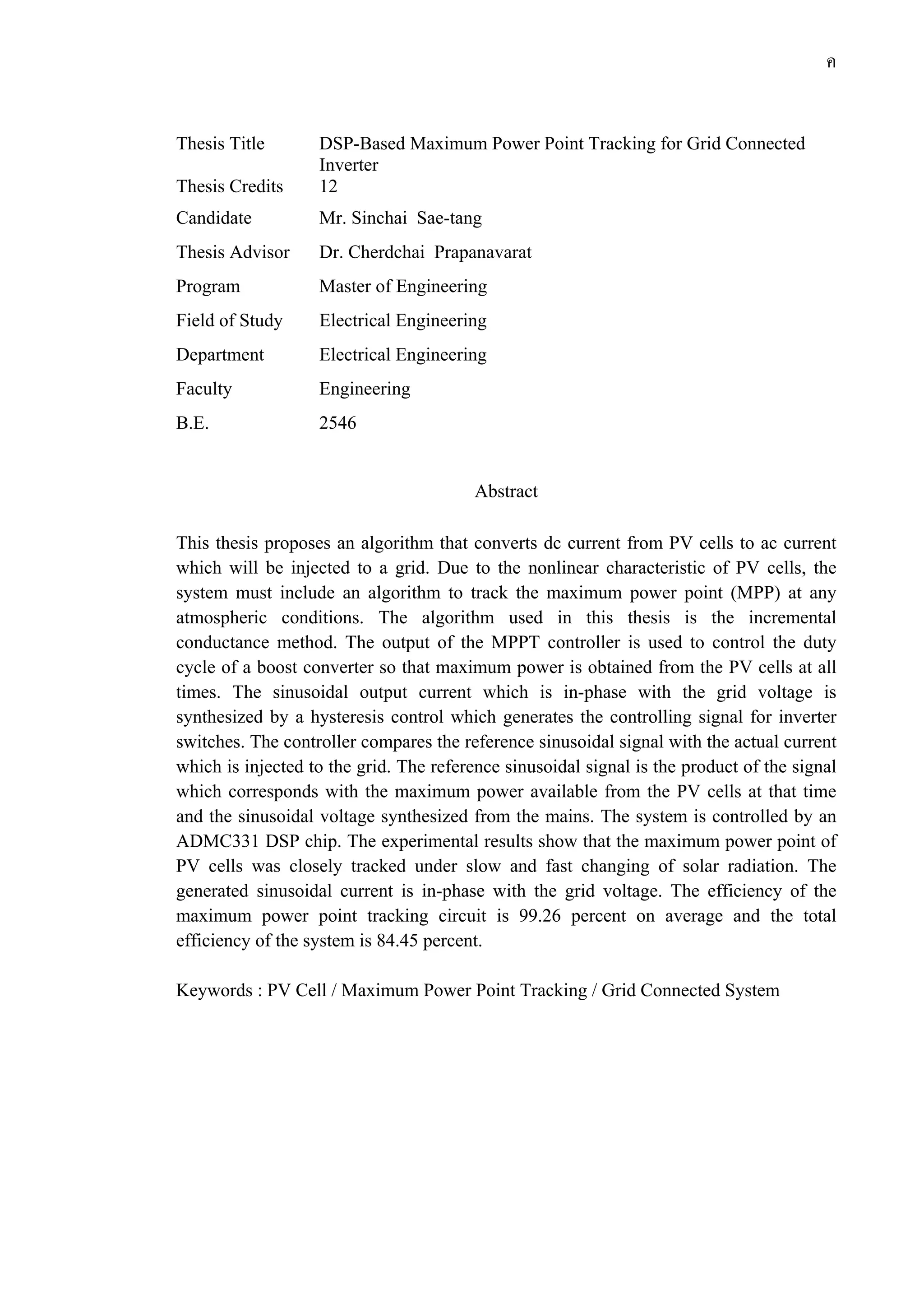 ค
Thesis Title DSP-Based Maximum Power Point Tracking for Grid Connected
Inverter
Thesis Credits 12
Candidate Mr. Sinchai Sae-tang
Thesis Advisor Dr. Cherdchai Prapanavarat
Program Master of Engineering
Field of Study Electrical Engineering
Department Electrical Engineering
Faculty Engineering
B.E. 2546
Abstract
This thesis proposes an algorithm that converts dc current from PV cells to ac current
which will be injected to a grid. Due to the nonlinear characteristic of PV cells, the
system must include an algorithm to track the maximum power point (MPP) at any
atmospheric conditions. The algorithm used in this thesis is the incremental
conductance method. The output of the MPPT controller is used to control the duty
cycle of a boost converter so that maximum power is obtained from the PV cells at all
times. The sinusoidal output current which is in-phase with the grid voltage is
synthesized by a hysteresis control which generates the controlling signal for inverter
switches. The controller compares the reference sinusoidal signal with the actual current
which is injected to the grid. The reference sinusoidal signal is the product of the signal
which corresponds with the maximum power available from the PV cells at that time
and the sinusoidal voltage synthesized from the mains. The system is controlled by an
ADMC331 DSP chip. The experimental results show that the maximum power point of
PV cells was closely tracked under slow and fast changing of solar radiation. The
generated sinusoidal current is in-phase with the grid voltage. The efficiency of the
maximum power point tracking circuit is 99.26 percent on average and the total
efficiency of the system is 84.45 percent.
Keywords : PV Cell / Maximum Power Point Tracking / Grid Connected System
 